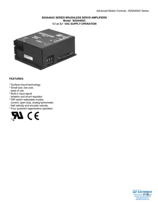Advanced Motion Controls - B25A40AC Series 
C-39 
B25A40AC SERIES BRUSHLESS SERVO AMPLIFIERS 
Model: B25A40AC 
1∅ or 3∅ VAC SUPPLY OPERATION 
FEATURES: 
* Surface-mount technology 
* Small size, low cost, 
ease of use 
* Built in input signal 
isolation and shunt regulator 
* DIP switch selectable modes: 
current, open loop, analog tachometer, 
Hall velocity and encoder velocity 
* Four quadrant regenerative operation 
Sold & Serviced By: 
ELECTROMATE 
Toll Free Phone (877) SERVO98 
Toll Free Fax (877) SERV099 
www.electromate.com 
sales@electromate.com 
 