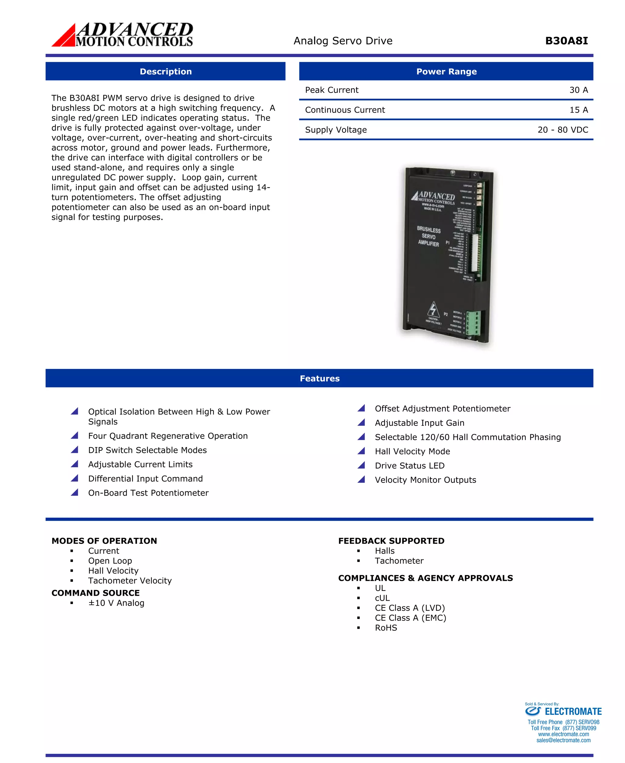Analog Servo Drive B30A8I 
Description 
Power Range 
Peak Current 30 A 
Continuous Current 15 A 
Supply Voltage 20 - 80 VDC 
The B30A8I PWM servo drive is designed to drive brushless DC motors at a high switching frequency. A single red/green LED indicates operating status. The drive is fully protected against over-voltage, under voltage, over-current, over-heating and short-circuits across motor, ground and power leads. Furthermore, the drive can interface with digital controllers or be used stand-alone, and requires only a single unregulated DC power supply. Loop gain, current limit, input gain and offset can be adjusted using 14- turn potentiometers. The offset adjusting potentiometer can also be used as an on-board input signal for testing purposes. 
Features 
 
Optical Isolation Between High & Low Power Signals 
 
Four Quadrant Regenerative Operation 
 
DIP Switch Selectable Modes 
 
Adjustable Current Limits 
 
Differential Input Command 
 
On-Board Test Potentiometer 
 
Offset Adjustment Potentiometer 
 
Adjustable Input Gain 
 
Selectable 120/60 Hall Commutation Phasing 
 
Hall Velocity Mode 
 
Drive Status LED 
 
Velocity Monitor Outputs 
MODES OF OPERATION 
ƒ 
Current 
ƒ 
Open Loop 
ƒ 
Hall Velocity 
ƒ 
Tachometer Velocity 
COMMAND SOURCE 
ƒ 
±10 V Analog 
FEEDBACK SUPPORTED 
ƒ 
Halls 
ƒ 
Tachometer 
COMPLIANCES & AGENCY APPROVALS 
ƒ 
UL 
ƒ 
cUL 
ƒ 
CE Class A (LVD) 
ƒ 
CE Class A (EMC) 
ƒ 
RoHS 
ELECTROMATE 
Toll Free Phone (877) SERVO98 
Toll Free Fax (877) SERV099 
www.electromate.com 
sales@electromate.com 
Sold & Serviced By: 
 