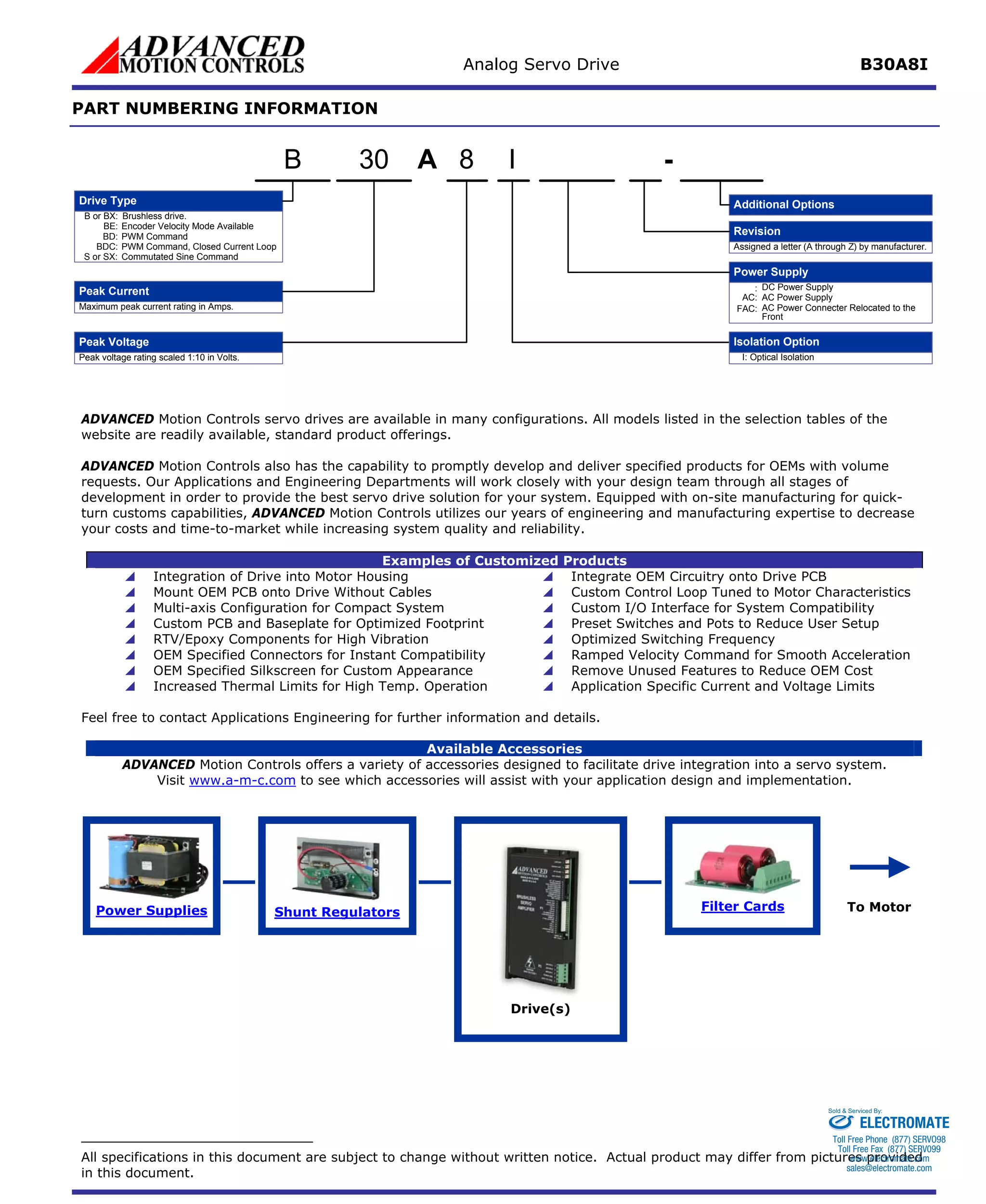 Analog Servo Drive B30A8I 
PART NUMBERING INFORMATION 
AIPeak VoltagePeak Current8- Additional OptionsB or BX:Brushless drive. Maximum peak current rating in Amps. Peak voltage rating scaled 1:10 in Volts. Power Supply:DC Power SupplyDrive TypeBE:Encoder Velocity Mode AvailableBD:PWM CommandBDC:PWM Command, Closed Current LoopS or SX:Commutated Sine CommandRevisionAssigned a letter (A through Z) by manufacturer. AC:AC Power SupplyFAC:AC Power Connecter Relocated to the FrontI:Optical IsolationIsolation Option30B 
ADVANCED Motion Controls servo drives are available in many configurations. All models listed in the selection tables of thewebsite are readily available, standard product offerings. 
ADVANCED Motion Controls also has the capability to promptly develop and deliver specified products for OEMs with volume requests. Our Applications and Engineering Departments will work closely with your design team through all stages of development in order to provide the best servo drive solution for your system. Equipped with on-site manufacturing for quick- turn customs capabilities, ADVANCED Motion Controls utilizes our years of engineering and manufacturing expertise to decrease your costs and time-to-market while increasing system quality and reliability. 
Examples of Customized Products 
 
Integration of Drive into Motor Housing 
 
Integrate OEM Circuitry onto Drive PCB 
 
Mount OEM PCB onto Drive Without Cables 
 
Custom Control Loop Tuned to Motor Characteristics 
 
Multi-axis Configuration for Compact System 
 
Custom I/O Interface for System Compatibility 
 
Custom PCB and Baseplate for Optimized Footprint 
 
Preset Switches and Pots to Reduce User Setup 
 
RTV/Epoxy Components for High Vibration 
 
Optimized Switching Frequency 
 
OEM Specified Connectors for Instant Compatibility 
 
Ramped Velocity Command for Smooth Acceleration 
 
OEM Specified Silkscreen for Custom Appearance 
 
Remove Unused Features to Reduce OEM Cost 
 
Increased Thermal Limits for High Temp. Operation 
 
Application Specific Current and Voltage Limits 
Feel free to contact Applications Engineering for further information and details. 
Available Accessories 
ADVANCED Motion Controls offers a variety of accessories designed to facilitate drive integration into a servo system. 
Visit www.a-m-c.com to see which accessories will assist with your application design and implementation. Power Supplies 
Shunt Regulators 
Filter Cards 
Drive(s) 
To Motor 
All specifications in this document are subject to change without written notice. Actual product may differ from pictures provided in this document. 
ELECTROMATE 
Toll Free Phone (877) SERVO98 
Toll Free Fax (877) SERV099 
www.electromate.com 
sales@electromate.com 
Sold & Serviced By: 
