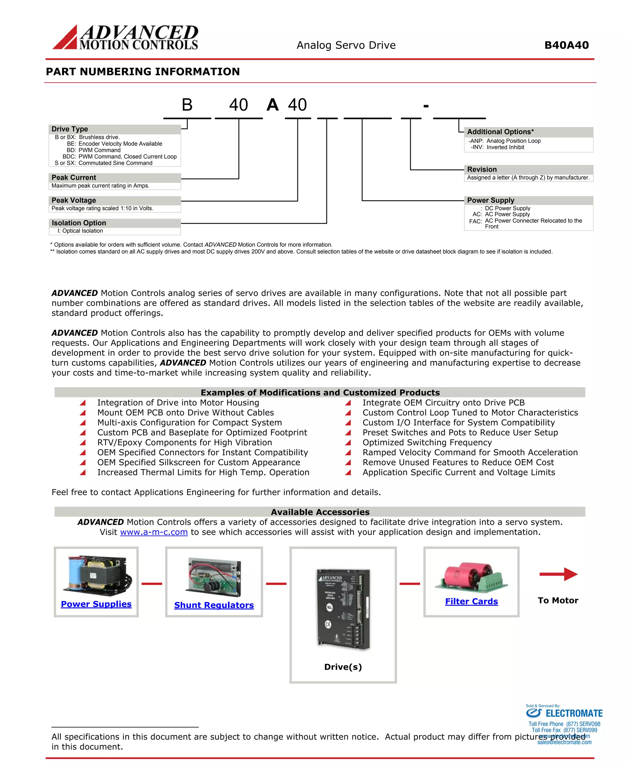 Analog Servo Drive B40A40 
PART NUMBERING INFORMATION 
ADVANCED Motion Controls analog series of servo drives are available in many configurations. Note that not all possible part number combinations are offered as standard drives. All models listed in the selection tables of the website are readily available, standard product offerings. 
ADVANCED Motion Controls also has the capability to promptly develop and deliver specified products for OEMs with volume requests. Our Applications and Engineering Departments will work closely with your design team through all stages of development in order to provide the best servo drive solution for your system. Equipped with on-site manufacturing for quick- turn customs capabilities, ADVANCED Motion Controls utilizes our years of engineering and manufacturing expertise to decrease your costs and time-to-market while increasing system quality and reliability. 
Examples of Modifications and Customized Products 
 
Integration of Drive into Motor Housing 
 
Integrate OEM Circuitry onto Drive PCB 
 
Mount OEM PCB onto Drive Without Cables 
 
Custom Control Loop Tuned to Motor Characteristics 
 
Multi-axis Configuration for Compact System 
 
Custom I/O Interface for System Compatibility 
 
Custom PCB and Baseplate for Optimized Footprint 
 
Preset Switches and Pots to Reduce User Setup 
 
RTV/Epoxy Components for High Vibration 
 
Optimized Switching Frequency 
 
OEM Specified Connectors for Instant Compatibility 
 
Ramped Velocity Command for Smooth Acceleration 
 
OEM Specified Silkscreen for Custom Appearance 
 
Remove Unused Features to Reduce OEM Cost 
 
Increased Thermal Limits for High Temp. Operation 
 
Application Specific Current and Voltage Limits 
Feel free to contact Applications Engineering for further information and details. 
Available Accessories 
ADVANCED Motion Controls offers a variety of accessories designed to facilitate drive integration into a servo system. 
Visit www.a-m-c.com to see which accessories will assist with your application design and implementation. Power Supplies 
Shunt Regulators 
Filter Cards 
Drive(s) 
All specifications in this document are subject to change without written notice. Actual product may differ from pictures provided in this document. 
ELECTROMATE 
Toll Free Phone (877) SERVO98 
Toll Free Fax (877) SERV099 
www.electromate.com 
sales@electromate.com 
Sold & Serviced By: 
