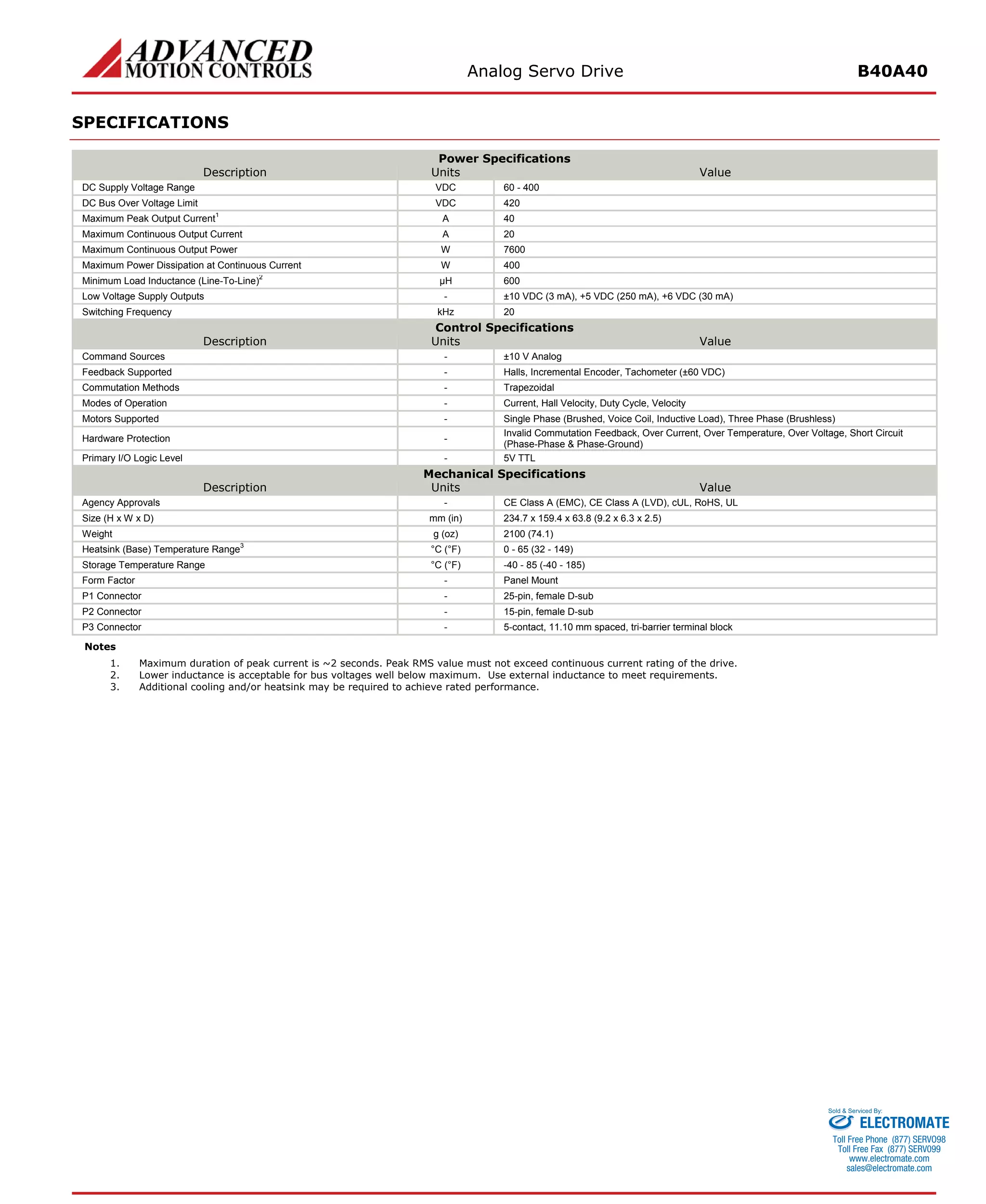 Analog Servo Drive B40A40 
SPECIFICATIONS 
Power Specifications 
Description 
Units 
Value 
DC Supply Voltage Range 
VDC 
60 - 400 
DC Bus Over Voltage Limit 
VDC 
420 
Maximum Peak Output Current1 
A 
40 
Maximum Continuous Output Current 
A 
20 
Maximum Continuous Output Power 
W 
7600 
Maximum Power Dissipation at Continuous Current 
W 
400 
Minimum Load Inductance (Line-To-Line)2 
μH 
600 
Low Voltage Supply Outputs 
- 
±10 VDC (3 mA), +5 VDC (250 mA), +6 VDC (30 mA) 
Switching Frequency 
kHz 
20 
Control Specifications 
Description 
Units 
Value 
Command Sources 
- 
±10 V Analog 
Feedback Supported 
- 
Halls, Incremental Encoder, Tachometer (±60 VDC) 
Commutation Methods 
- 
Trapezoidal 
Modes of Operation 
- 
Current, Hall Velocity, Duty Cycle, Velocity 
Motors Supported 
- 
Single Phase (Brushed, Voice Coil, Inductive Load), Three Phase (Brushless) 
Hardware Protection 
- 
Invalid Commutation Feedback, Over Current, Over Temperature, Over Voltage, Short Circuit (Phase-Phase & Phase-Ground) 
Primary I/O Logic Level 
- 
5V TTL 
Mechanical Specifications 
Description 
Units 
Value 
Agency Approvals 
- 
CE Class A (EMC), CE Class A (LVD), cUL, RoHS, UL 
Size (H x W x D) 
mm (in) 
234.7 x 159.4 x 63.8 (9.2 x 6.3 x 2.5) 
Weight 
g (oz) 
2100 (74.1) 
Heatsink (Base) Temperature Range3 
°C (°F) 
0 - 65 (32 - 149) 
Storage Temperature Range 
°C (°F) 
-40 - 85 (-40 - 185) 
Form Factor 
- 
Panel Mount 
P1 Connector 
- 
25-pin, female D-sub 
P2 Connector 
- 
15-pin, female D-sub 
P3 Connector 
- 
5-contact, 11.10 mm spaced, tri-barrier terminal block 
Notes 
1. 
Maximum duration of peak current is ~2 seconds. Peak RMS value must not exceed continuous current rating of the drive. 
2. 
Lower inductance is acceptable for bus voltages well below maximum. Use external inductance to meet requirements. 
3. 
Additional cooling and/or heatsink may be required to achieve rated performance. ELECTROMATE 
Toll Free Phone (877) SERVO98 
Toll Free Fax (877) SERV099 
www.electromate.com 
sales@electromate.com 
Sold & Serviced By: 
 