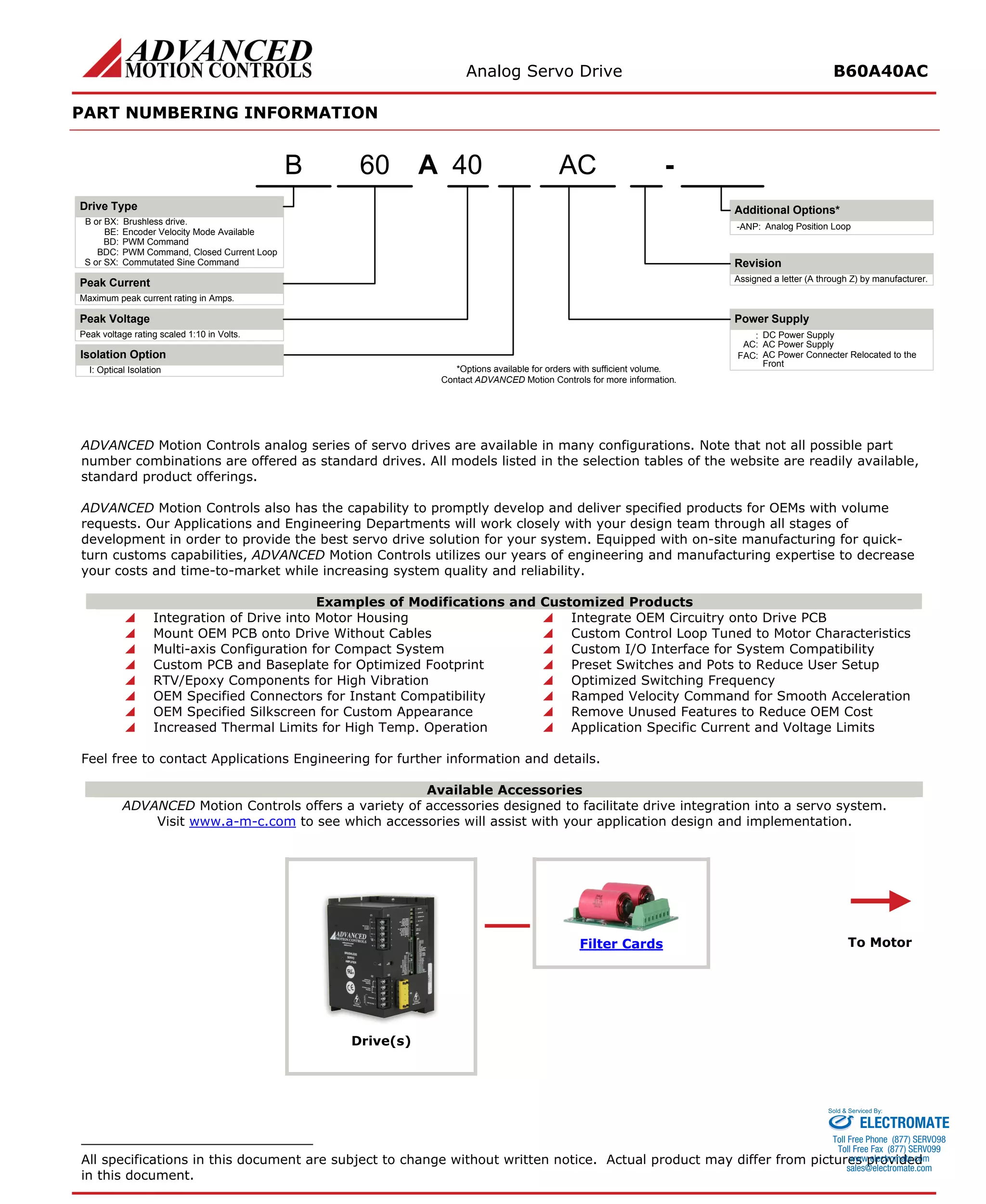 Analog Servo Drive B60A40AC 
PART NUMBERING INFORMATION 
APeak VoltagePeak Current40- Additional Options* ACB or BX:Brushless drive. Maximum peak current rating in Amps. Peak voltage rating scaled 1:10 in Volts. Power Supply:DC Power SupplyDrive TypeBE:Encoder Velocity Mode AvailableBD:PWM CommandBDC:PWM Command, Closed Current LoopS or SX:Commutated Sine CommandRevisionAssigned a letter (A through Z) by manufacturer. AC:AC Power SupplyFAC:AC Power Connecter Relocated to the FrontI:Optical IsolationIsolation Option60B-ANP:Analog Position Loop*Options available for orders with sufficient volume. Contact ADVANCED Motion Controls for more information. 
ADVANCED Motion Controls analog series of servo drives are available in many configurations. Note that not all possible part number combinations are offered as standard drives. All models listed in the selection tables of the website are readily available, standard product offerings. 
ADVANCED Motion Controls also has the capability to promptly develop and deliver specified products for OEMs with volume requests. Our Applications and Engineering Departments will work closely with your design team through all stages of development in order to provide the best servo drive solution for your system. Equipped with on-site manufacturing for quick- turn customs capabilities, ADVANCED Motion Controls utilizes our years of engineering and manufacturing expertise to decrease your costs and time-to-market while increasing system quality and reliability. 
Examples of Modifications and Customized Products 
 
Integration of Drive into Motor Housing 
 
Integrate OEM Circuitry onto Drive PCB 
 
Mount OEM PCB onto Drive Without Cables 
 
Custom Control Loop Tuned to Motor Characteristics 
 
Multi-axis Configuration for Compact System 
 
Custom I/O Interface for System Compatibility 
 
Custom PCB and Baseplate for Optimized Footprint 
 
Preset Switches and Pots to Reduce User Setup 
 
RTV/Epoxy Components for High Vibration 
 
Optimized Switching Frequency 
 
OEM Specified Connectors for Instant Compatibility 
 
Ramped Velocity Command for Smooth Acceleration 
 
OEM Specified Silkscreen for Custom Appearance 
 
Remove Unused Features to Reduce OEM Cost 
 
Increased Thermal Limits for High Temp. Operation 
 
Application Specific Current and Voltage Limits 
Feel free to contact Applications Engineering for further information and details. 
Available Accessories 
ADVANCED Motion Controls offers a variety of accessories designed to facilitate drive integration into a servo system. 
Visit www.a-m-c.com to see which accessories will assist with your application design and implementation. 
Filter Cards 
Drive(s) 
To Motor 
All specifications in this document are subject to change without written notice. Actual product may differ from pictures provided in this document. 
ELECTROMATE 
Toll Free Phone (877) SERVO98 
Toll Free Fax (877) SERV099 
www.electromate.com 
sales@electromate.com 
Sold & Serviced By: 
