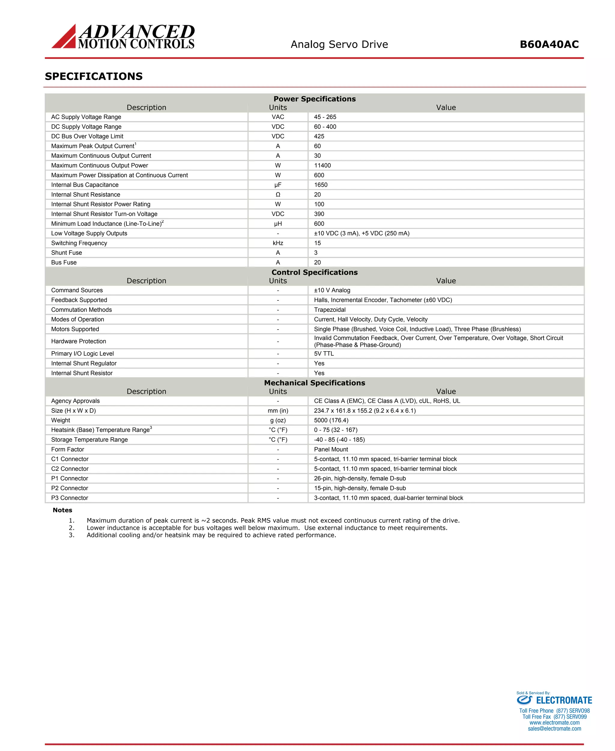 Analog Servo Drive B60A40AC 
SPECIFICATIONS 
Power Specifications 
Description 
Units 
Value 
AC Supply Voltage Range 
VAC 
45 - 265 
DC Supply Voltage Range 
VDC 
60 - 400 
DC Bus Over Voltage Limit 
VDC 
425 
Maximum Peak Output Current1 
A 
60 
Maximum Continuous Output Current 
A 
30 
Maximum Continuous Output Power 
W 
11400 
Maximum Power Dissipation at Continuous Current 
W 
600 
Internal Bus Capacitance 
μF 
1650 
Internal Shunt Resistance 
Ω 
20 
Internal Shunt Resistor Power Rating 
W 
100 
Internal Shunt Resistor Turn-on Voltage 
VDC 
390 
Minimum Load Inductance (Line-To-Line)2 
μH 
600 
Low Voltage Supply Outputs 
- 
±10 VDC (3 mA), +5 VDC (250 mA) 
Switching Frequency 
kHz 
15 
Shunt Fuse 
A 
3 
Bus Fuse 
A 
20 
Control Specifications 
Description 
Units 
Value 
Command Sources 
- 
±10 V Analog 
Feedback Supported 
- 
Halls, Incremental Encoder, Tachometer (±60 VDC) 
Commutation Methods 
- 
Trapezoidal 
Modes of Operation 
- 
Current, Hall Velocity, Duty Cycle, Velocity 
Motors Supported 
- 
Single Phase (Brushed, Voice Coil, Inductive Load), Three Phase (Brushless) 
Hardware Protection 
- 
Invalid Commutation Feedback, Over Current, Over Temperature, Over Voltage, Short Circuit (Phase-Phase & Phase-Ground) 
Primary I/O Logic Level 
- 
5V TTL 
Internal Shunt Regulator 
- 
Yes 
Internal Shunt Resistor 
- 
Yes 
Mechanical Specifications 
Description 
Units 
Value 
Agency Approvals 
- 
CE Class A (EMC), CE Class A (LVD), cUL, RoHS, UL 
Size (H x W x D) 
mm (in) 
234.7 x 161.8 x 155.2 (9.2 x 6.4 x 6.1) 
Weight 
g (oz) 
5000 (176.4) 
Heatsink (Base) Temperature Range3 
°C (°F) 
0 - 75 (32 - 167) 
Storage Temperature Range 
°C (°F) 
-40 - 85 (-40 - 185) 
Form Factor 
- 
Panel Mount 
C1 Connector 
- 
5-contact, 11.10 mm spaced, tri-barrier terminal block 
C2 Connector 
- 
5-contact, 11.10 mm spaced, tri-barrier terminal block 
P1 Connector 
- 
26-pin, high-density, female D-sub 
P2 Connector 
- 
15-pin, high-density, female D-sub 
P3 Connector 
- 
3-contact, 11.10 mm spaced, dual-barrier terminal block 
Notes 
1. 
Maximum duration of peak current is ~2 seconds. Peak RMS value must not exceed continuous current rating of the drive. 
2. 
Lower inductance is acceptable for bus voltages well below maximum. Use external inductance to meet requirements. 
3. 
Additional cooling and/or heatsink may be required to achieve rated performance. ELECTROMATE 
Toll Free Phone (877) SERVO98 
Toll Free Fax (877) SERV099 
www.electromate.com 
sales@electromate.com 
Sold & Serviced By: 
 