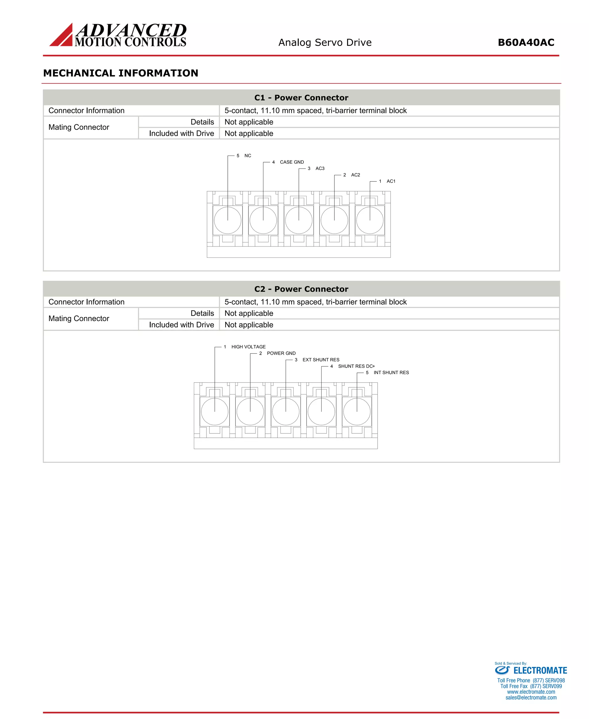 Analog Servo Drive B60A40AC 
MECHANICAL INFORMATION 
C1 - Power Connector 
Connector Information 
5-contact, 11.10 mm spaced, tri-barrier terminal block 
Details 
Not applicable 
Mating Connector 
Included with Drive 
Not applicable 
C2 - Power Connector 
Connector Information 
5-contact, 11.10 mm spaced, tri-barrier terminal block 
Details 
Not applicable 
Mating Connector 
Included with Drive 
Not applicable 
ELECTROMATE 
Toll Free Phone (877) SERVO98 
Toll Free Fax (877) SERV099 
www.electromate.com 
sales@electromate.com 
Sold & Serviced By: 
 