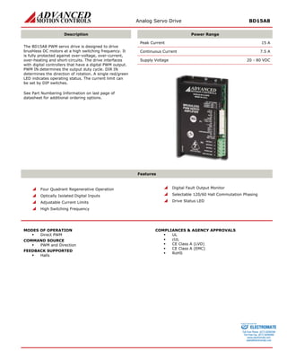 Analog Servo Drive BD15A8 
Description 
Power Range 
Peak Current 15 A 
Continuous Current 7.5 A 
Supply Voltage 20 - 80 VDC 
The BD15A8 PWM servo drive is designed to drive brushless DC motors at a high switching frequency. It is fully protected against over-voltage, over-current, over-heating and short-circuits. The drive interfaces with digital controllers that have a digital PWM output. PWM IN determines the output duty cycle. DIR IN determines the direction of rotation. A single red/green LED indicates operating status. The current limit can be set by DIP switches. 
See Part Numbering Information on last page of datasheet for additional ordering options. 
Features 
 
Four Quadrant Regenerative Operation 
 
Optically Isolated Digital Inputs 
 
Adjustable Current Limits 
 
High Switching Frequency 
 
Digital Fault Output Monitor 
 
Selectable 120/60 Hall Commutation Phasing 
 
Drive Status LED 
MODES OF OPERATION 
ƒ 
Direct PWM 
COMMAND SOURCE 
ƒ 
PWM and Direction 
FEEDBACK SUPPORTED 
ƒ 
Halls 
COMPLIANCES & AGENCY APPROVALS 
ƒ 
UL 
ƒ 
cUL 
ƒ 
CE Class A (LVD) 
ƒ 
CE Class A (EMC) 
ƒ 
RoHS 
ELECTROMATE 
Toll Free Phone (877) SERVO98 
Toll Free Fax (877) SERV099 
www.electromate.com 
sales@electromate.com 
Sold & Serviced By: 
 
