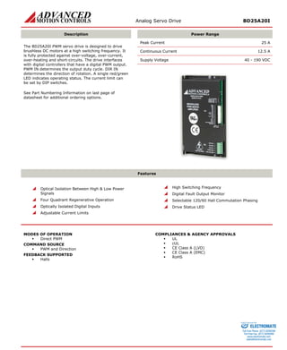 Analog Servo Drive BD25A20I 
Description 
Power Range 
Peak Current 25 A 
Continuous Current 12.5 A 
Supply Voltage 40 - 190 VDC 
The BD25A20I PWM servo drive is designed to drive brushless DC motors at a high switching frequency. It is fully protected against over-voltage, over-current, over-heating and short-circuits. The drive interfaces with digital controllers that have a digital PWM output. PWM IN determines the output duty cycle. DIR IN determines the direction of rotation. A single red/green LED indicates operating status. The current limit can be set by DIP switches. 
See Part Numbering Information on last page of datasheet for additional ordering options. 
Features 
 
Optical Isolation Between High & Low Power Signals 
 
Four Quadrant Regenerative Operation 
 
Optically Isolated Digital Inputs 
 
Adjustable Current Limits 
 
High Switching Frequency 
 
Digital Fault Output Monitor 
 
Selectable 120/60 Hall Commutation Phasing 
 
Drive Status LED 
MODES OF OPERATION 
ƒ 
Direct PWM 
COMMAND SOURCE 
ƒ 
PWM and Direction 
FEEDBACK SUPPORTED 
ƒ 
Halls 
COMPLIANCES & AGENCY APPROVALS 
ƒ 
UL 
ƒ 
cUL 
ƒ 
CE Class A (LVD) 
ƒ 
CE Class A (EMC) 
ƒ 
RoHS 
ELECTROMATE 
Toll Free Phone (877) SERVO98 
Toll Free Fax (877) SERV099 
www.electromate.com 
sales@electromate.com 
Sold & Serviced By: 
 
