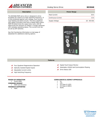 Analog Servo Drive BD30A8 
Description 
Power Range 
Peak Current 30 A 
Continuous Current 15 A 
Supply Voltage 20 - 80 VDC 
The BD30A8 PWM servo drive is designed to drive brushless DC motors at a high switching frequency. It is fully protected against over-voltage, over-current, over-heating and short-circuits. The drive interfaces with digital controllers that have a digital PWM output. PWM IN determines the output duty cycle. DIR IN determines the direction of rotation. A single red/green LED indicates operating status. The current limit can be set by DIP switches. 
See Part Numbering Information on last page of datasheet for additional ordering options. 
Features 
 
Four Quadrant Regenerative Operation 
 
Optically Isolated Digital Inputs 
 
Adjustable Current Limits 
 
High Switching Frequency 
 
Digital Fault Output Monitor 
 
Selectable 120/60 Hall Commutation Phasing 
 
Drive Status LED 
MODES OF OPERATION 
ƒ 
Direct PWM 
COMMAND SOURCE 
ƒ 
PWM and Direction 
FEEDBACK SUPPORTED 
ƒ 
Halls 
COMPLIANCES & AGENCY APPROVALS 
ƒ 
UL 
ƒ 
cUL 
ƒ 
CE Class A (LVD) 
ƒ 
CE Class A (EMC) 
ƒ 
RoHS 
ELECTROMATE 
Toll Free Phone (877) SERVO98 
Toll Free Fax (877) SERV099 
www.electromate.com 
sales@electromate.com 
Sold & Serviced By: 
 