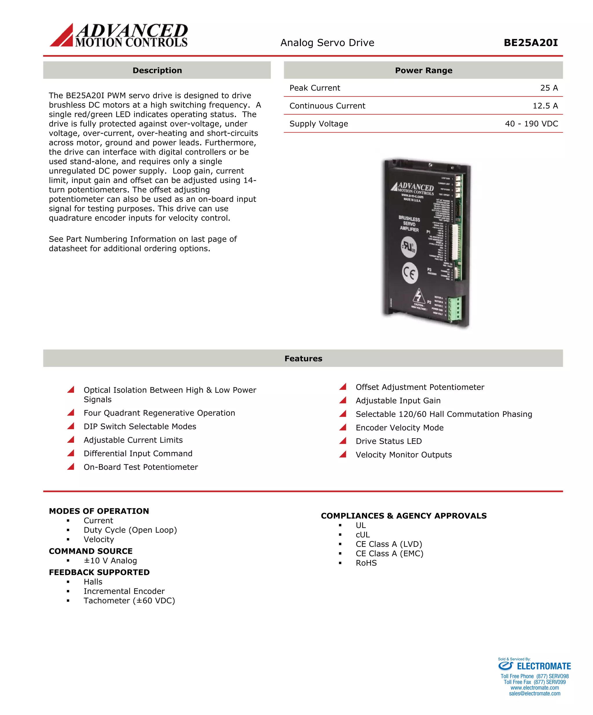 Analog Servo Drive BE25A20I 
Description 
Power Range 
Peak Current 25 A 
Continuous Current 12.5 A 
Supply Voltage 40 - 190 VDC 
The BE25A20I PWM servo drive is designed to drive brushless DC motors at a high switching frequency. A single red/green LED indicates operating status. The drive is fully protected against over-voltage, under voltage, over-current, over-heating and short-circuits across motor, ground and power leads. Furthermore, the drive can interface with digital controllers or be used stand-alone, and requires only a single unregulated DC power supply. Loop gain, current limit, input gain and offset can be adjusted using 14- turn potentiometers. The offset adjusting potentiometer can also be used as an on-board input signal for testing purposes. This drive can use quadrature encoder inputs for velocity control. 
See Part Numbering Information on last page of datasheet for additional ordering options. 
Features 
 
Optical Isolation Between High & Low Power Signals 
 
Four Quadrant Regenerative Operation 
 
DIP Switch Selectable Modes 
 
Adjustable Current Limits 
 
Differential Input Command 
 
On-Board Test Potentiometer 
 
Offset Adjustment Potentiometer 
 
Adjustable Input Gain 
 
Selectable 120/60 Hall Commutation Phasing 
 
Encoder Velocity Mode 
 
Drive Status LED 
 
Velocity Monitor Outputs 
MODES OF OPERATION 
ƒ 
Current 
ƒ 
Duty Cycle (Open Loop) 
ƒ 
Velocity 
COMMAND SOURCE 
ƒ 
±10 V Analog 
FEEDBACK SUPPORTED 
ƒ 
Halls 
ƒ 
Incremental Encoder 
ƒ 
Tachometer (±60 VDC) 
COMPLIANCES & AGENCY APPROVALS 
ƒ 
UL 
ƒ 
cUL 
ƒ 
CE Class A (LVD) 
ƒ 
CE Class A (EMC) 
ƒ 
RoHS 
ELECTROMATE 
Toll Free Phone (877) SERVO98 
Toll Free Fax (877) SERV099 
www.electromate.com 
sales@electromate.com 
Sold & Serviced By: 
 