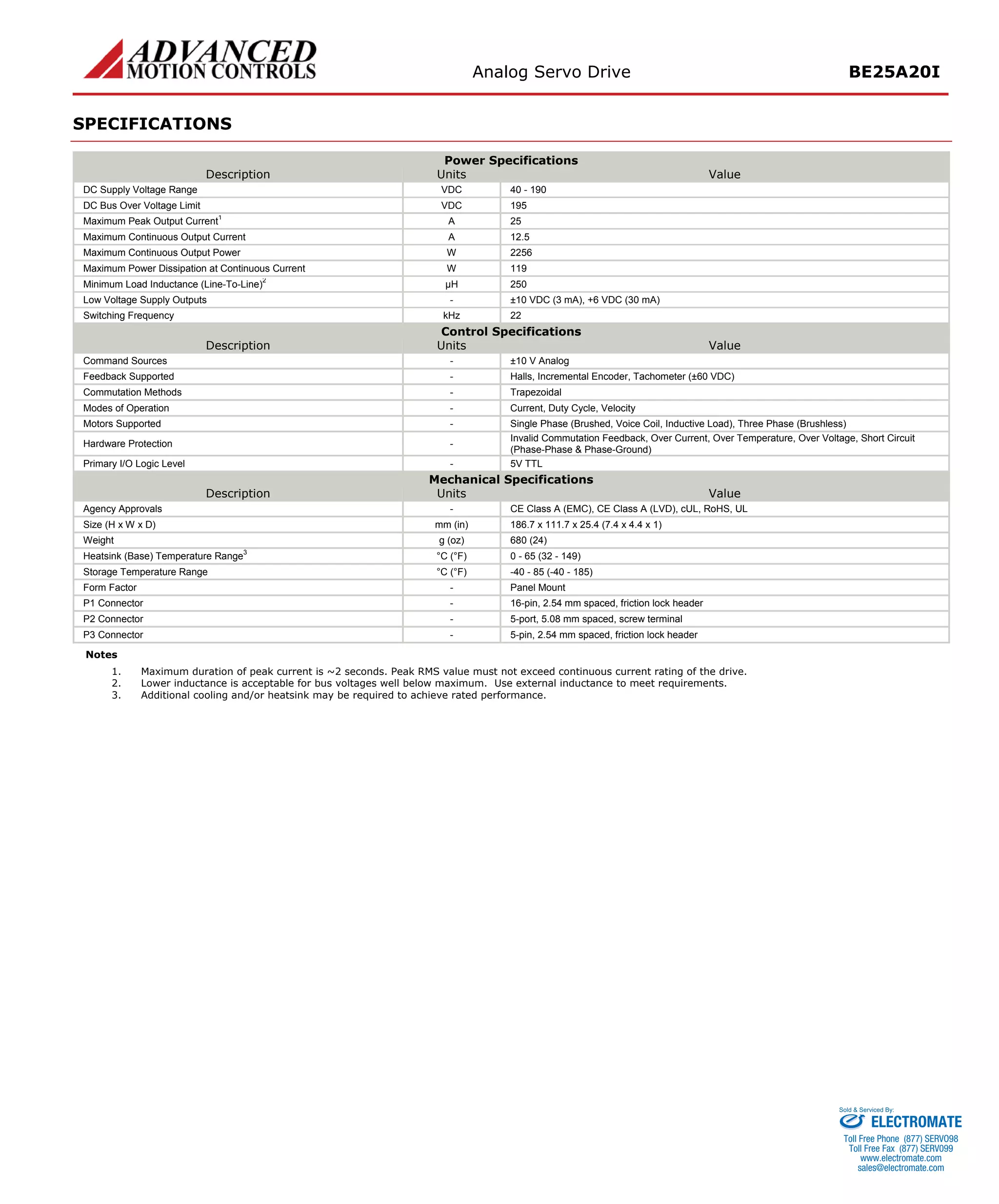 Analog Servo Drive BE25A20I 
SPECIFICATIONS 
Power Specifications 
Description 
Units 
Value 
DC Supply Voltage Range 
VDC 
40 - 190 
DC Bus Over Voltage Limit 
VDC 
195 
Maximum Peak Output Current1 
A 
25 
Maximum Continuous Output Current 
A 
12.5 
Maximum Continuous Output Power 
W 
2256 
Maximum Power Dissipation at Continuous Current 
W 
119 
Minimum Load Inductance (Line-To-Line)2 
μH 
250 
Low Voltage Supply Outputs 
- 
±10 VDC (3 mA), +6 VDC (30 mA) 
Switching Frequency 
kHz 
22 
Control Specifications 
Description 
Units 
Value 
Command Sources 
- 
±10 V Analog 
Feedback Supported 
- 
Halls, Incremental Encoder, Tachometer (±60 VDC) 
Commutation Methods 
- 
Trapezoidal 
Modes of Operation 
- 
Current, Duty Cycle, Velocity 
Motors Supported 
- 
Single Phase (Brushed, Voice Coil, Inductive Load), Three Phase (Brushless) 
Hardware Protection 
- 
Invalid Commutation Feedback, Over Current, Over Temperature, Over Voltage, Short Circuit (Phase-Phase & Phase-Ground) 
Primary I/O Logic Level 
- 
5V TTL 
Mechanical Specifications 
Description 
Units 
Value 
Agency Approvals 
- 
CE Class A (EMC), CE Class A (LVD), cUL, RoHS, UL 
Size (H x W x D) 
mm (in) 
186.7 x 111.7 x 25.4 (7.4 x 4.4 x 1) 
Weight 
g (oz) 
680 (24) 
Heatsink (Base) Temperature Range3 
°C (°F) 
0 - 65 (32 - 149) 
Storage Temperature Range 
°C (°F) 
-40 - 85 (-40 - 185) 
Form Factor 
- 
Panel Mount 
P1 Connector 
- 
16-pin, 2.54 mm spaced, friction lock header 
P2 Connector 
- 
5-port, 5.08 mm spaced, screw terminal 
P3 Connector 
- 
5-pin, 2.54 mm spaced, friction lock header 
Notes 
1. 
Maximum duration of peak current is ~2 seconds. Peak RMS value must not exceed continuous current rating of the drive. 
2. 
Lower inductance is acceptable for bus voltages well below maximum. Use external inductance to meet requirements. 
3. 
Additional cooling and/or heatsink may be required to achieve rated performance. ELECTROMATE 
Toll Free Phone (877) SERVO98 
Toll Free Fax (877) SERV099 
www.electromate.com 
sales@electromate.com 
Sold & Serviced By: 
 