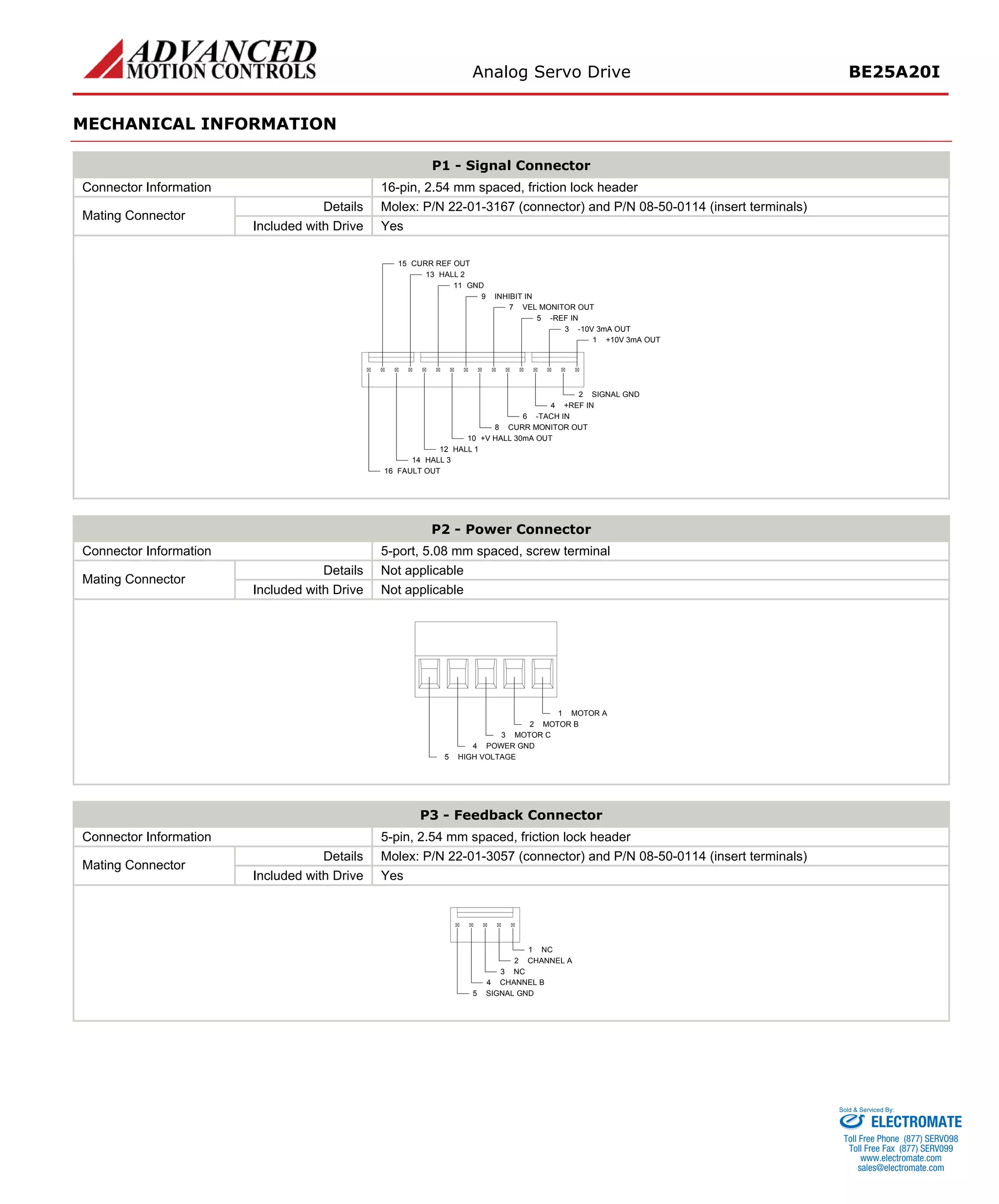 Analog Servo Drive BE25A20I 
MECHANICAL INFORMATION 
P1 - Signal Connector 
Connector Information 
16-pin, 2.54 mm spaced, friction lock header 
Details 
Molex: P/N 22-01-3167 (connector) and P/N 08-50-0114 (insert terminals) 
Mating Connector 
Included with Drive 
Yes +10V 3mA OUT1SIGNAL GND2-10V 3mA OUT3+REF IN4-REF IN5-TACH IN6VEL MONITOR OUT7CURR MONITOR OUT8INHIBIT IN9+V HALL 30mA OUT10GND11HALL 112HALL 314FAULT OUT16HALL 213CURR REF OUT15 
P2 - Power Connector 
Connector Information 
5-port, 5.08 mm spaced, screw terminal 
Details 
Not applicable 
Mating Connector 
Included with Drive 
Not applicable MOTOR A1MOTOR B2MOTOR C3POWER GND4HIGH VOLTAGE5 
P3 - Feedback Connector 
Connector Information 
5-pin, 2.54 mm spaced, friction lock header 
Details 
Molex: P/N 22-01-3057 (connector) and P/N 08-50-0114 (insert terminals) 
Mating Connector 
Included with Drive 
Yes NC1CHANNEL A2NC3CHANNEL B4SIGNAL GND5 
ELECTROMATE 
Toll Free Phone (877) SERVO98 
Toll Free Fax (877) SERV099 
www.electromate.com 
sales@electromate.com 
Sold & Serviced By: 
 