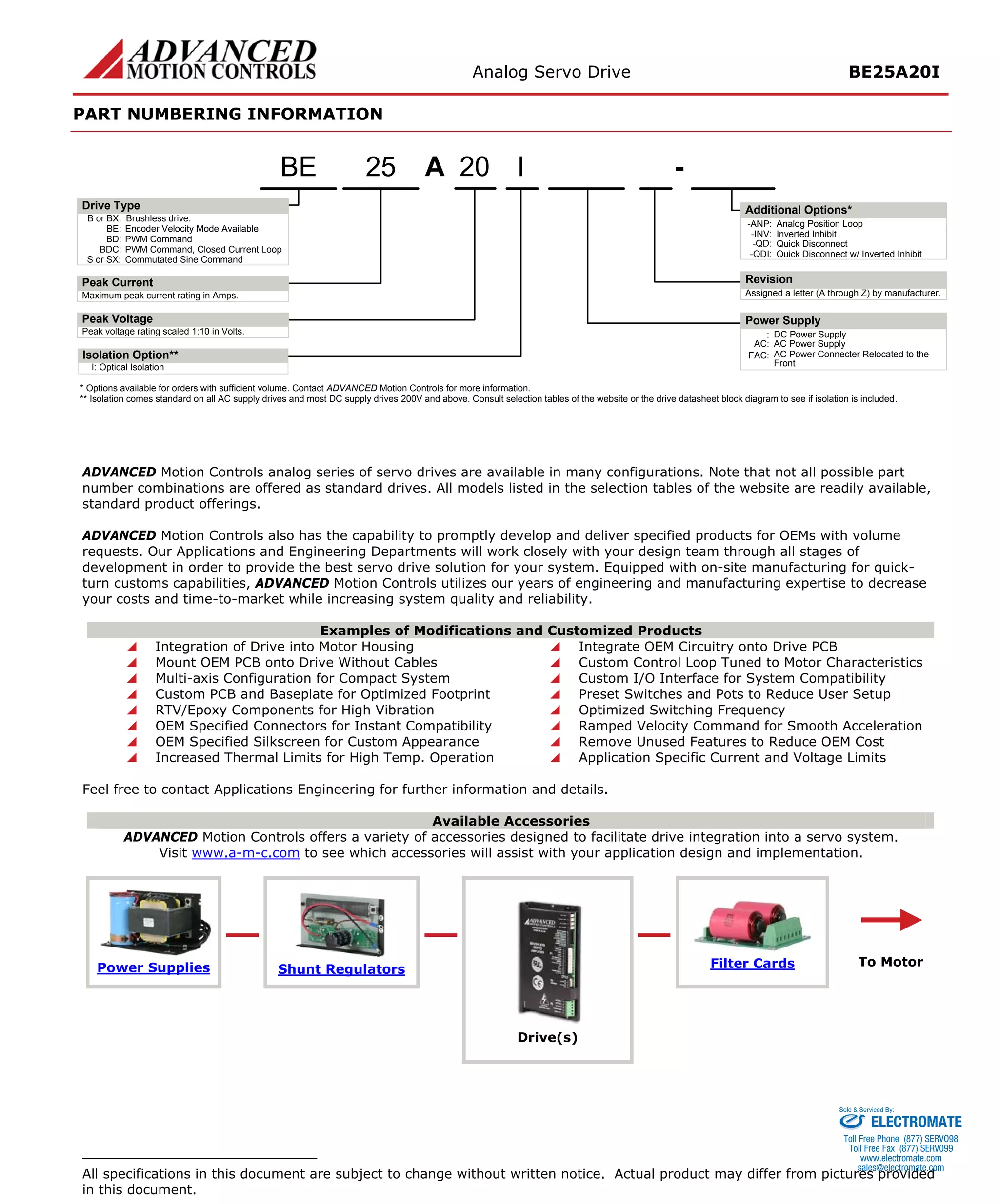 Analog Servo Drive BE25A20I 
PART NUMBERING INFORMATION 
ADVANCED Motion Controls analog series of servo drives are available in many configurations. Note that not all possible part number combinations are offered as standard drives. All models listed in the selection tables of the website are readily available, standard product offerings. 
ADVANCED Motion Controls also has the capability to promptly develop and deliver specified products for OEMs with volume requests. Our Applications and Engineering Departments will work closely with your design team through all stages of development in order to provide the best servo drive solution for your system. Equipped with on-site manufacturing for quick- turn customs capabilities, ADVANCED Motion Controls utilizes our years of engineering and manufacturing expertise to decrease your costs and time-to-market while increasing system quality and reliability. 
Examples of Modifications and Customized Products 
 
Integration of Drive into Motor Housing 
 
Integrate OEM Circuitry onto Drive PCB 
 
Mount OEM PCB onto Drive Without Cables 
 
Custom Control Loop Tuned to Motor Characteristics 
 
Multi-axis Configuration for Compact System 
 
Custom I/O Interface for System Compatibility 
 
Custom PCB and Baseplate for Optimized Footprint 
 
Preset Switches and Pots to Reduce User Setup 
 
RTV/Epoxy Components for High Vibration 
 
Optimized Switching Frequency 
 
OEM Specified Connectors for Instant Compatibility 
 
Ramped Velocity Command for Smooth Acceleration 
 
OEM Specified Silkscreen for Custom Appearance 
 
Remove Unused Features to Reduce OEM Cost 
 
Increased Thermal Limits for High Temp. Operation 
 
Application Specific Current and Voltage Limits 
Feel free to contact Applications Engineering for further information and details. 
Available Accessories 
ADVANCED Motion Controls offers a variety of accessories designed to facilitate drive integration into a servo system. 
Visit www.a-m-c.com to see which accessories will assist with your application design and implementation. Power Supplies 
Shunt Regulators 
Filter Cards 
Drive(s) 
All specifications in this document are subject to change without written notice. Actual product may differ from pictures provided in this document. 
ELECTROMATE 
Toll Free Phone (877) SERVO98 
Toll Free Fax (877) SERV099 
www.electromate.com 
sales@electromate.com 
Sold & Serviced By: 

