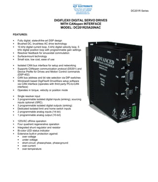 DC201R Series 
Sold & Serviced By: 
DIGIFLEX® DIGITAL SERVO DRIVES 
WITH CANopen INTERFACE 
MODEL: DC201R25A20NAC 
FEATURES: 
·  Fully digital, state-of-the-art DSP design 
·  Brushed DC, brushless AC drive technology 
·  10 kHz digital current loop, 5 kHz digital velocity loop, 5 
kHz digital position loop with programmable gain settings 
·  Resolver feedback for sinusoidal commutation 
·  Surface-mount technology 
·  Small size, low cost, ease of use 
·  Isolated CAN bus interface for setup and networking 
·  Supports CANopen communication protocol (DS301) and 
Device Profile for Drives and Motion Control commands 
(DSP-402) 
·  CAN bus address and bit rate selection via DIP-switches 
·  Windows© based DigiFlex® DriveWare setup software 
via CAN interface (operates with third party PC-to-CAN 
interface) 
·  Operates in torque, velocity or position mode 
·  Single resolver input 
·  3 programmable isolated digital inputs (sinking), sourcing 
inputs optional (-SRC). 
·  3 programmable isolated digital outputs (sinking) 
·  Dedicated isolated limit and home switch inputs 
·  2 programmable analog inputs (14-bit) 
·  1 programmable analog output (10-bit) 
·  120VAC off-line operation 
·  Four quadrant regenerative operation 
·  Integrated shunt regulator and resistor 
·  Bi-color LED status indicator 
·  Extensive built-in protection against: 
§ over-voltage 
§ under-voltage 
·  short-circuit: phase-phase, phase-ground 
§ over-current 
§ over-temperature 
ELECTROMATE 
Toll Free Phone (877) SERVO98 
Toll Free Fax (877) SERV099 
www.electromate.com 
sales@electromate.com 
 