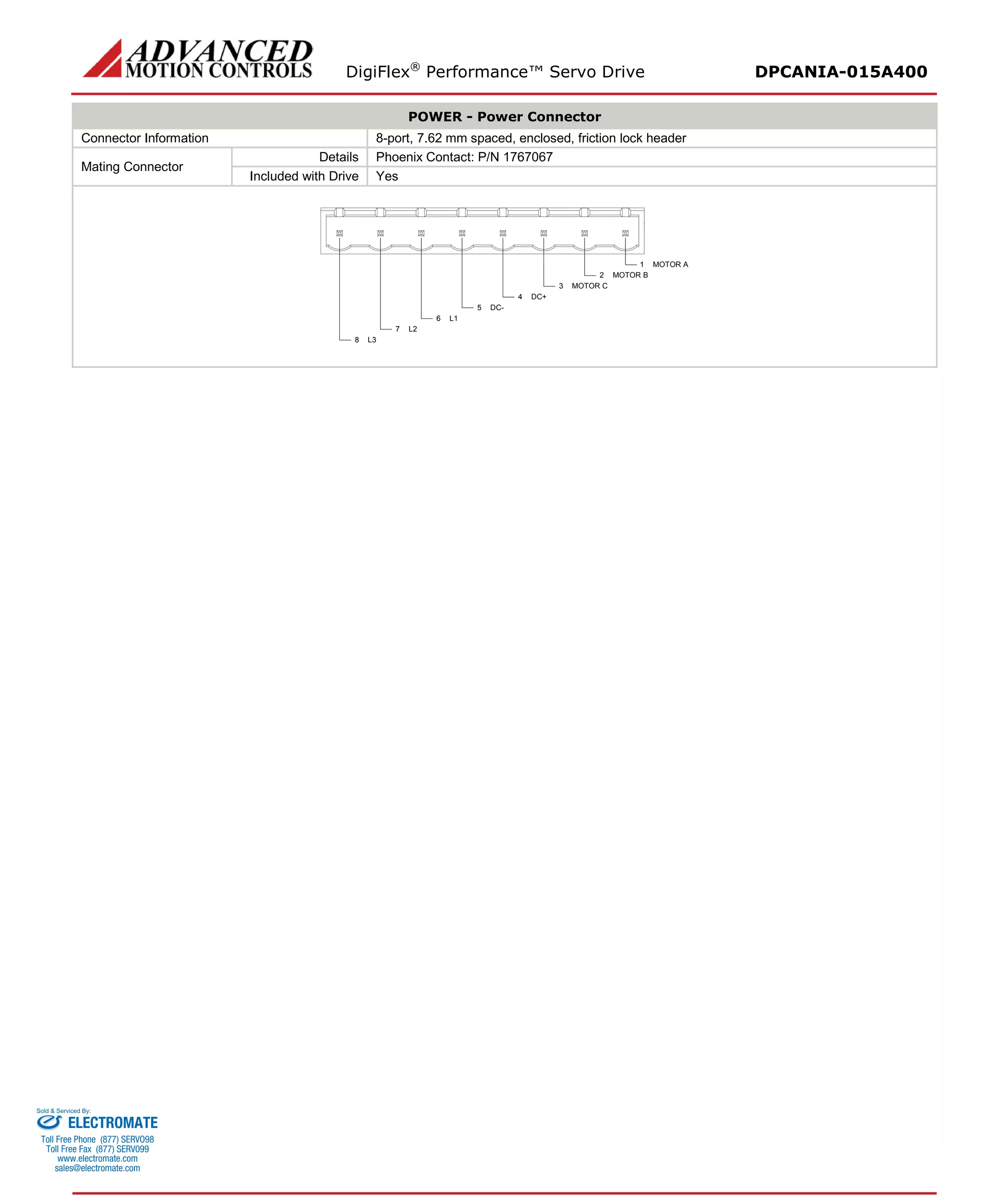DigiFlex® Performance™ Servo Drive DPCANIA-015A400 
POWER - Power Connector 
Connector Information 
8-port, 7.62 mm spaced, enclosed, friction lock header 
Mating Connector 
Details 
Phoenix Contact: P/N 1767067 
Included with Drive 
Yes 
MOTOR A1MOTOR B2MOTOR C3DC+4DC-5L16L27L38 
ELECTROMATE 
Toll Free Phone (877) SERVO98 
Toll Free Fax (877) SERV099 
www.electromate.com 
sales@electromate.com 
Sold & Serviced By: 
 