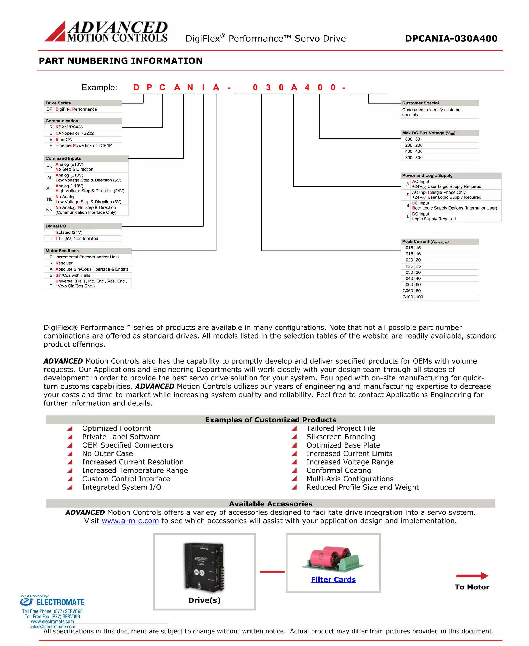 DigiFlex® Performance™ Servo Drive DPCANIA-030A400 
PART NUMBERING INFORMATION 
- Drive SeriesDigiFlex PerformanceCommunicationCommand InputsCPDINAA030A004Example: DPRS232/RS485RCANopen or RS232CEthernet Powerlink or TCP/IPPAnalog (±10V) No Step & DirectionANAnalog (±10V) Low Voltage Step & Direction (5V)ALAnalog (±10V) High Voltage Step & Direction (24V)AHNo AnalogLow Voltage Step & Direction (5V)NLNo Analog, No Step & Direction(Communication Interface Only)NNDigital I/OIsolated (24V)ITTL (5V) Non-IsolatedTMotor FeedbackIncremental Encoder and/or HallsEResolverRAbsolute Sin/Cos (Hiperface & Endat)ASin/Cos with HallsSMax DC Bus Voltage (VDC) 80080200200400400800800AC Input+24VDC User Logic Supply RequiredAAC Input Single Phase Only+24VDC User Logic Supply RequiredSDC InputBoth Logic Supply Options (Internal or User)BDC InputLogic Supply RequiredL15015160162002025025300304004060C060100C100- Code used to identify customer specialsPower and Logic SupplyPeak Current (A0 to Peak) Customer SpecialEtherCATEUniversal (Halls, Inc. Enc., Abs. Enc., 1Vp-p Sin/Cos Enc.)U60060 
DigiFlex® Performance™ series of products are available in many configurations. Note that not all possible part number combinations are offered as standard drives. All models listed in the selection tables of the website are readily available, standard product offerings. 
ADVANCED Motion Controls also has the capability to promptly develop and deliver specified products for OEMs with volume requests. Our Applications and Engineering Departments will work closely with your design team through all stages of development in order to provide the best servo drive solution for your system. Equipped with on-site manufacturing for quick- turn customs capabilities, ADVANCED Motion Controls utilizes our years of engineering and manufacturing expertise to decrease your costs and time-to-market while increasing system quality and reliability. Feel free to contact Applications Engineering for further information and details. 
Examples of Customized Products 
 Optimized Footprint 
 Tailored Project File 
 Private Label Software 
 Silkscreen Branding 
 OEM Specified Connectors 
 Optimized Base Plate 
 No Outer Case 
 Increased Current Limits 
 Increased Current Resolution 
 Increased Voltage Range 
 Increased Temperature Range 
 Conformal Coating 
 Custom Control Interface 
 Multi-Axis Configurations 
 Integrated System I/O 
 Reduced Profile Size and Weight 
Available Accessories 
ADVANCED Motion Controls offers a variety of accessories designed to facilitate drive integration into a servo system. 
Visit www.a-m-c.com to see which accessories will assist with your application design and implementation. 
Drive(s) 
Filter Cards 
To Motor 
All specifications in this document are subject to change without written notice. Actual product may differ from pictures provided in this document. 
ELECTROMATE 
Toll Free Phone (877) SERVO98 
Toll Free Fax (877) SERV099 
www.electromate.com 
sales@electromate.com 
Sold & Serviced By: 
