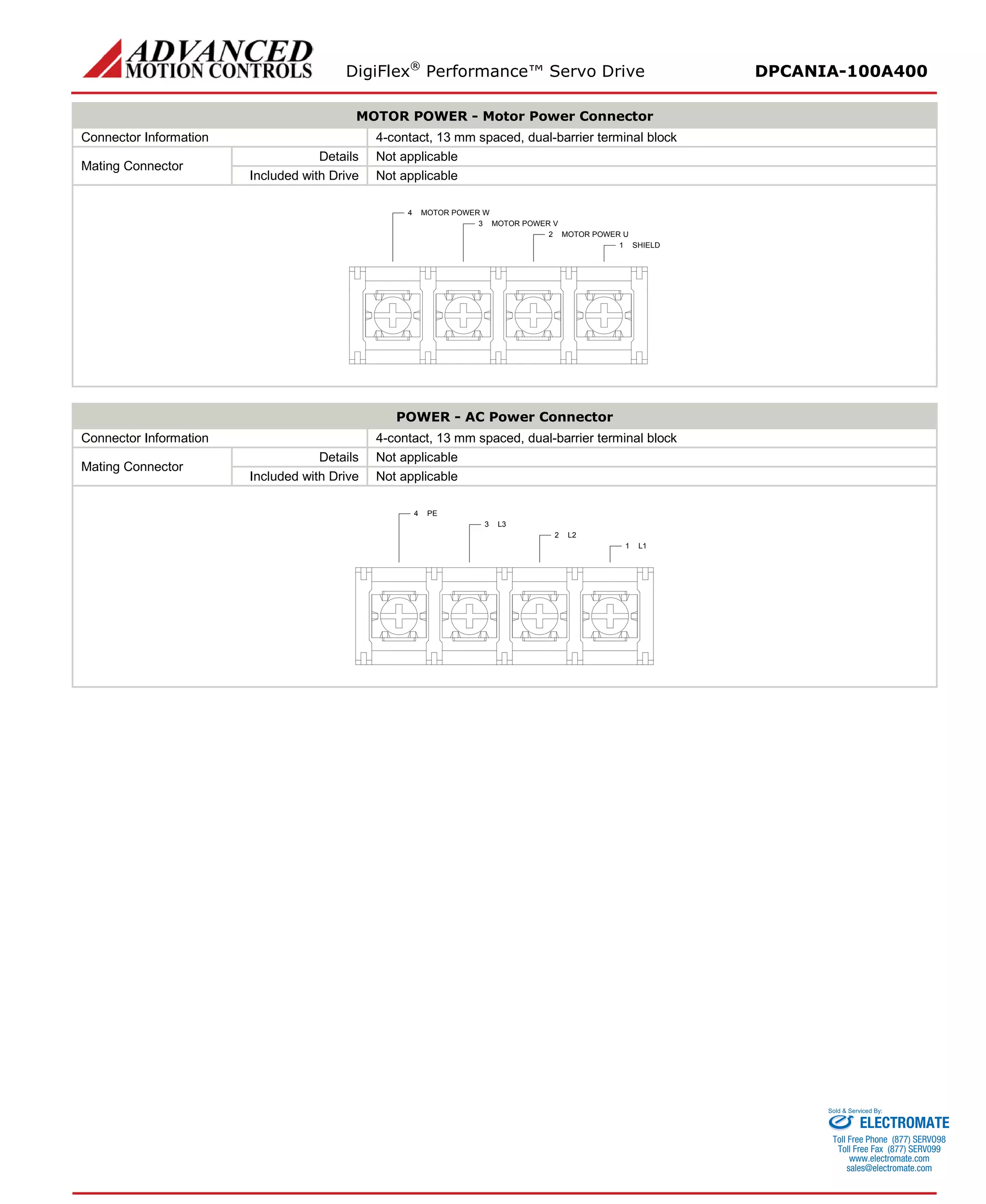DigiFlex® Performance™ Servo Drive DPCANIA-100A400 
MOTOR POWER - Motor Power Connector 
Connector Information 
4-contact, 13 mm spaced, dual-barrier terminal block 
Mating Connector 
Details 
Not applicable 
Included with Drive 
Not applicable 
SHIELD1MOTOR POWER U2MOTOR POWER V3MOTOR POWER W4 
POWER - AC Power Connector 
Connector Information 
4-contact, 13 mm spaced, dual-barrier terminal block 
Mating Connector 
Details 
Not applicable 
Included with Drive 
Not applicable 
L11L22L33PE4 
ELECTROMATE 
Toll Free Phone (877) SERVO98 
Toll Free Fax (877) SERV099 
www.electromate.com 
sales@electromate.com 
Sold & Serviced By: 
 