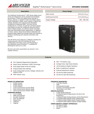 DigiFlex® Performance™ Servo Drive DPCANIE-030A800 
Description 
Power Range 
The DigiFlex® Performance™ (DP) Series digital servo drives are designed to drive brushed and brushless servomotors. These fully digital drives operate in torque, velocity, or position mode and employ Space Vector Modulation (SVM), which results in higher bus voltage utilization and reduced heat dissipation compared to traditional PWM. The drive can be configured for a variety of external command signals. Commands can also be configured using the drive’s built-in Motion Engine, an internal motion controller used with distributed motion applications. In addition to motor control, these drives feature dedicated and programmable digital and analog inputs and outputs to enhance interfacing with external controllers and devices. 
This DP Series drive features a CANopen interface for networking and a RS-232 interface for drive configuration and setup. Drive commissioning is accomplished using DriveWare® 7, available for download at www.a-m-c.com. 
All drive and motor parameters are stored in non- volatile memory. 
Peak Current 30 A (21.2 ARMS) 
Continuous Current 15 A (10.6 ARMS) 
Supply Voltage 200 - 480 VAC 
Features 
 Four Quadrant Regenerative Operation 
 Space Vector Modulation (SVM) Technology 
 Fully Digital State-of-the-art Design 
 Programmable Gain Settings 
 Fully Configurable Current, Voltage, Velocity and Position Limits 
 PIDF Velocity Loop 
 PID + FF Position Loop 
 Compact Size, High Power Density 
 16-bit Analog to Digital Hardware 
 Built-in brake/shunt regulator 
 Internal brake/shunt resistor 
 On-the-Fly Mode Switching 
 On-the-Fly Gain Set Switching 
MODES OF OPERATION 
 Profile Current 
 Profile Velocity 
 Profile Position 
 Cyclic Synchronous Current Mode 
 Cyclic Synchronous Velocity Mode 
 Cyclic Synchronous Position Mode 
COMMAND SOURCE 
 ±10 V Analog 
 PWM and Direction 
 Encoder Following 
 Over the Network 
 Sequencing 
 Indexing 
 Jogging 
FEEDBACK SUPPORTED 
 ±10 VDC Position 
 Halls 
 Incremental Encoder 
 Auxiliary Incremental Encoder 
 Tachometer (±10 VDC) 
INPUTS/OUTPUTS 
 3 High Speed Captures 
 4 Programmable Analog Inputs (16-bit/12-bit Resolution) 
 1 Programmable Analog Output (10-bit Resolution) 
 3 Programmable Digital Inputs (Differential) 
 7 Programmable Digital Inputs (Single-Ended) 
 4 Programmable Digital Outputs (Single-Ended) 
COMPLIANCES & AGENCY APPROVALS 
 CE Class A (LVD) 
 CE Class A (EMC) 
 RoHS  