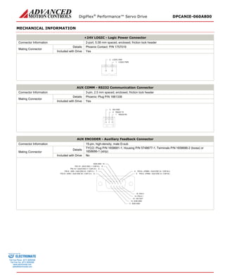 DigiFlex® Performance™ Servo Drive DPCANIE-060A800 
MECHANICAL INFORMATION 
+24V LOGIC - Logic Power Connector 
Connector Information 
2-port, 5.08 mm spaced, enclosed, friction lock header 
Mating Connector 
Details 
Phoenix Contact: P/N 1757019 
Included with Drive 
Yes 
LOGIC PWR1LOGIC GND2 
AUX COMM - RS232 Communication Connector 
Connector Information 
3-pin, 2.5 mm spaced, enclosed, friction lock header 
Mating Connector 
Details 
Phoenix: Plug P/N 1881338 
Included with Drive 
Yes 
RS232 RX1RS232 TX2ISO GND3 
AUX ENCODER - Auxiliary Feedback Connector 
Connector Information 
15-pin, high-density, male D-sub 
Mating Connector 
Details 
TYCO: Plug P/N 1658681-1; Housing P/N 5748677-1; Terminals P/N 1658686-2 (loose) or 1658686-1 (strip) 
Included with Drive 
No 
PDI-8 - (PWM- / AUX ENC A- / CAP-B-)5PDI-8 + (PWM+ / AUX ENC A+ / CAP-B+)4PAI-4 -15PAI-4 +14+5V OUT13SGN GND12SGN GND11SGN GND10PDI-9 + (DIR+ / AUX ENC B+ / CAP-C+)6PDI-10 - (AUX ENC I- / CAP-A-)9PDI-10 + (AUX ENC I+ / CAP-A+)8PDI-9 - (DIR- / AUX ENC B- / CAP-C-)7 
ELECTROMATE 
Toll Free Phone (877) SERVO98 
Toll Free Fax (877) SERV099 
www.electromate.com 
sales@electromate.com 
Sold & Serviced By: 
 