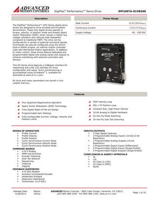 DigiFlex® Performance™ Servo Drive DPCANTA-015B200 
Release Date: 
4/28/2014 
Status: 
Active 
ADVANCED Motion Controls · 3805 Calle Tecate, Camarillo, CA, 93012 
ph# 805-389-1935 · fx# 805-389-1165· www.a-m-c.com Page 1 of 10 
Description 
Power Range 
The DigiFlex® Performance™ (DP) Series digital servo drives are designed to drive brushed and brushless servomotors. These fully digital drives operate in torque, velocity, or position mode and employ Space Vector Modulation (SVM), which results in higher bus voltage utilization and reduced heat dissipation compared to traditional PWM. The drive can be configured for a variety of external command signals. Commands can also be configured using the drive’s built-in Motion Engine, an internal motion controller used with distributed motion applications. In addition to motor control, these drives feature dedicated and programmable digital and analog inputs and outputs to enhance interfacing with external controllers and devices. 
This DP Series drive features a CANopen interface for networking and a RS-232 interface for drive configuration and setup. Drive commissioning is accomplished using DriveWare® 7, available for download at www.a-m-c.com. 
All drive and motor parameters are stored in non- volatile memory. 
Peak Current 15 A (10.6 ARMS) 
Continuous Current 7.5 A (7.5 ARMS) 
Supply Voltage 40 - 190 VDC 
Features 
 Four Quadrant Regenerative Operation 
 Space Vector Modulation (SVM) Technology 
 Fully Digital State-of-the-art Design 
 Programmable Gain Settings 
 Fully Configurable Current, Voltage, Velocity and Position Limits 
 PIDF Velocity Loop 
 PID + FF Position Loop 
 Compact Size, High Power Density 
 16-bit Analog to Digital Hardware 
 On-the-Fly Mode Switching 
 On-the-Fly Gain Set Switching 
MODES OF OPERATION 
 Profile Current 
 Profile Velocity 
 Profile Position 
 Cyclic Synchronous Current Mode 
 Cyclic Synchronous Velocity Mode 
 Cyclic Synchronous Position Mode 
COMMAND SOURCE 
 ±10 V Analog 
 PWM and Direction 
 Encoder Following 
 Over the Network 
 Sequencing 
 Indexing 
 Jogging 
FEEDBACK SUPPORTED 
 ±10 VDC Position 
 Auxiliary Incremental Encoder 
 Heidenhain EnDat® 
 Stegmann Hiperface® 
 Tachometer (±10 VDC) 
INPUTS/OUTPUTS 
 3 High Speed Captures 
 3 Programmable Analog Inputs (16-bit/12-bit Resolution) 
 2 Programmable Analog Outputs (10-bit Resolution) 
 2 Programmable Digital Inputs (Differential) 
 6 Programmable Digital Inputs (Single-Ended) 
 4 Programmable Digital Outputs (Single-Ended) 
COMPLIANCES & AGENCY APPROVALS 
 UL 
 cUL 
 CE Class A (LVD) 
 CE Class A (EMC) 
 RoHS  