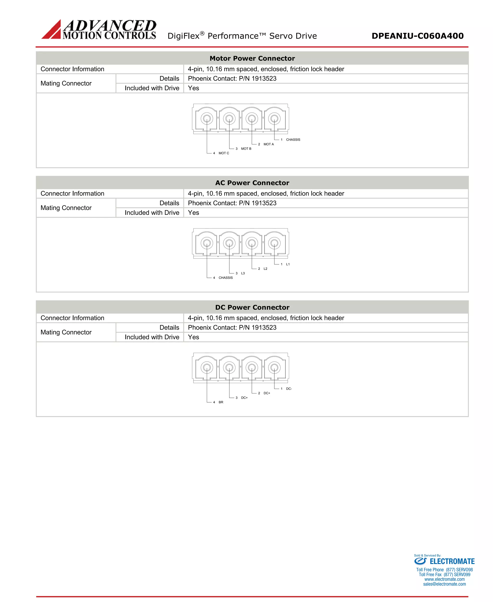 DigiFlex® Performance™ Servo Drive DPEANIU-C060A400 
Motor Power Connector 
Connector Information 
4-pin, 10.16 mm spaced, enclosed, friction lock header 
Mating Connector 
Details 
Phoenix Contact: P/N 1913523 
Included with Drive 
Yes 
CHASSIS1MOT A2MOT B3MOT C4 
AC Power Connector 
Connector Information 
4-pin, 10.16 mm spaced, enclosed, friction lock header 
Mating Connector 
Details 
Phoenix Contact: P/N 1913523 
Included with Drive 
Yes 
L11L22L33CHASSIS4 
DC Power Connector 
Connector Information 
4-pin, 10.16 mm spaced, enclosed, friction lock header 
Mating Connector 
Details 
Phoenix Contact: P/N 1913523 
Included with Drive 
Yes 
DC-1DC+2DC+3BR4 
ELECTROMATE 
Toll Free Phone (877) SERVO98 
Toll Free Fax (877) SERV099 
www.electromate.com 
sales@electromate.com 
Sold & Serviced By: 
 