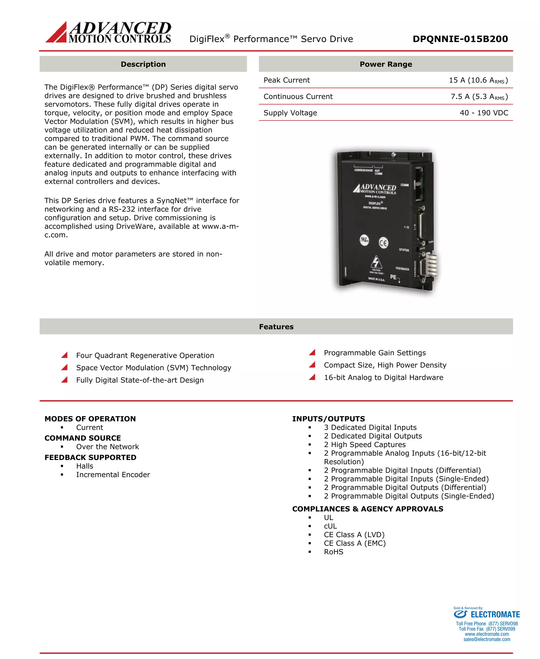 DigiFlex® Performance™ Servo Drive DPQNNIE-015B200 
Description 
Power Range 
The DigiFlex® Performance™ (DP) Series digital servo drives are designed to drive brushed and brushless servomotors. These fully digital drives operate in torque, velocity, or position mode and employ Space Vector Modulation (SVM), which results in higher bus voltage utilization and reduced heat dissipation compared to traditional PWM. The command source can be generated internally or can be supplied externally. In addition to motor control, these drives feature dedicated and programmable digital and analog inputs and outputs to enhance interfacing with external controllers and devices. 
This DP Series drive features a SynqNet™ interface for networking and a RS-232 interface for drive configuration and setup. Drive commissioning is accomplished using DriveWare, available at www.a-m- c.com. 
All drive and motor parameters are stored in non- volatile memory. 
Peak Current 15 A (10.6 ARMS) 
Continuous Current 7.5 A (5.3 ARMS) 
Supply Voltage 40 - 190 VDC 
Features 
 Four Quadrant Regenerative Operation 
 Space Vector Modulation (SVM) Technology 
 Fully Digital State-of-the-art Design 
 Programmable Gain Settings 
 Compact Size, High Power Density 
 16-bit Analog to Digital Hardware 
MODES OF OPERATION 
 Current 
COMMAND SOURCE 
 Over the Network 
FEEDBACK SUPPORTED 
 Halls 
 Incremental Encoder 
INPUTS/OUTPUTS 
 3 Dedicated Digital Inputs 
 2 Dedicated Digital Outputs 
 2 High Speed Captures 
 2 Programmable Analog Inputs (16-bit/12-bit Resolution) 
 2 Programmable Digital Inputs (Differential) 
 2 Programmable Digital Inputs (Single-Ended) 
 2 Programmable Digital Outputs (Differential) 
 2 Programmable Digital Outputs (Single-Ended) 
COMPLIANCES & AGENCY APPROVALS 
 UL 
 cUL 
 CE Class A (LVD) 
 CE Class A (EMC) 
 RoHS 
ELECTROMATE 
Toll Free Phone (877) SERVO98 
Toll Free Fax (877) SERV099 
www.electromate.com 
sales@electromate.com 
Sold & Serviced By: 
 