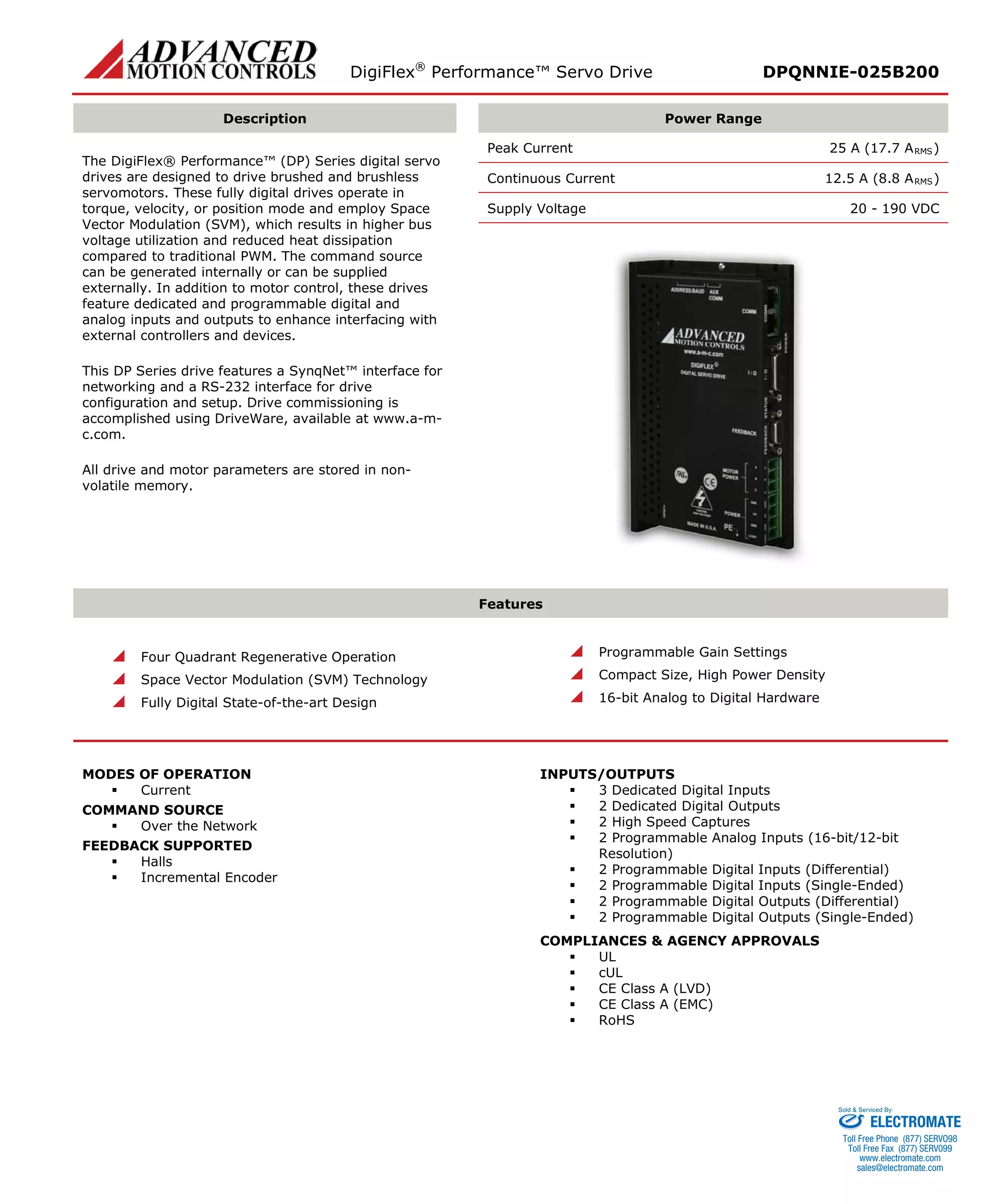 DigiFlex® Performance™ Servo Drive DPQNNIE-025B200 
Description 
Power Range 
The DigiFlex® Performance™ (DP) Series digital servo drives are designed to drive brushed and brushless servomotors. These fully digital drives operate in torque, velocity, or position mode and employ Space Vector Modulation (SVM), which results in higher bus voltage utilization and reduced heat dissipation compared to traditional PWM. The command source can be generated internally or can be supplied externally. In addition to motor control, these drives feature dedicated and programmable digital and analog inputs and outputs to enhance interfacing with external controllers and devices. 
This DP Series drive features a SynqNet™ interface for networking and a RS-232 interface for drive configuration and setup. Drive commissioning is accomplished using DriveWare, available at www.a-m- c.com. 
All drive and motor parameters are stored in non- volatile memory. 
Peak Current 25 A (17.7 ARMS) 
Continuous Current 12.5 A (8.8 ARMS) 
Supply Voltage 20 - 190 VDC 
Features 
 Four Quadrant Regenerative Operation 
 Space Vector Modulation (SVM) Technology 
 Fully Digital State-of-the-art Design 
 Programmable Gain Settings 
 Compact Size, High Power Density 
 16-bit Analog to Digital Hardware 
MODES OF OPERATION 
 Current 
COMMAND SOURCE 
 Over the Network 
FEEDBACK SUPPORTED 
 Halls 
 Incremental Encoder 
INPUTS/OUTPUTS 
 3 Dedicated Digital Inputs 
 2 Dedicated Digital Outputs 
 2 High Speed Captures 
 2 Programmable Analog Inputs (16-bit/12-bit Resolution) 
 2 Programmable Digital Inputs (Differential) 
 2 Programmable Digital Inputs (Single-Ended) 
 2 Programmable Digital Outputs (Differential) 
 2 Programmable Digital Outputs (Single-Ended) 
COMPLIANCES & AGENCY APPROVALS 
 UL 
 cUL 
 CE Class A (LVD) 
 CE Class A (EMC) 
 RoHS 
ELECTROMATE 
Toll Free Phone (877) SERVO98 
Toll Free Fax (877) SERV099 
www.electromate.com 
sales@electromate.com 
Sold & Serviced By: 
 