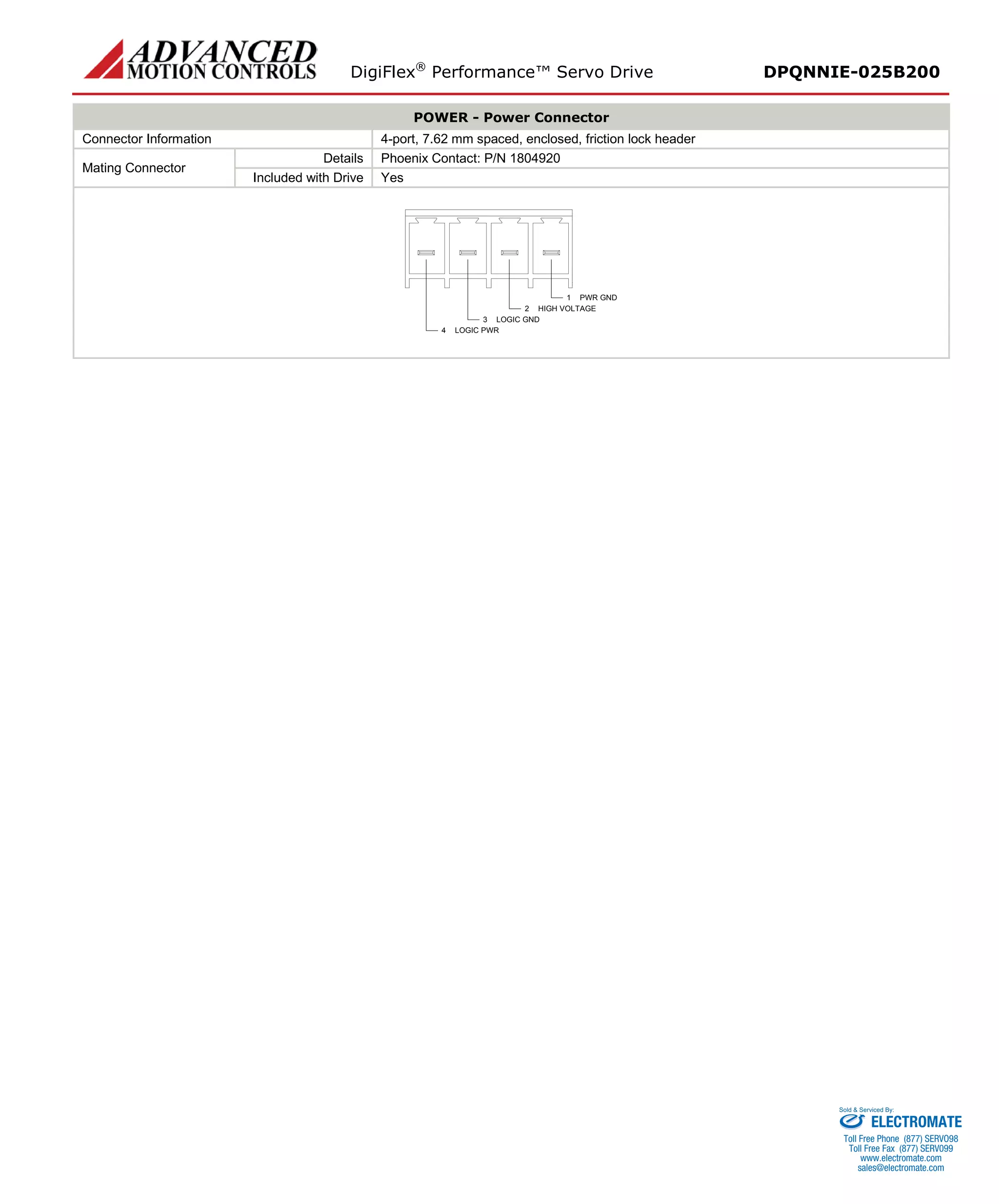 DigiFlex® Performance™ Servo Drive DPQNNIE-025B200 
POWER - Power Connector 
Connector Information 
4-port, 7.62 mm spaced, enclosed, friction lock header 
Mating Connector 
Details 
Phoenix Contact: P/N 1804920 
Included with Drive 
Yes 
PWR GND1HIGH VOLTAGE2LOGIC GND3LOGIC PWR4 
ELECTROMATE 
Toll Free Phone (877) SERVO98 
Toll Free Fax (877) SERV099 
www.electromate.com 
sales@electromate.com 
Sold & Serviced By: 
 