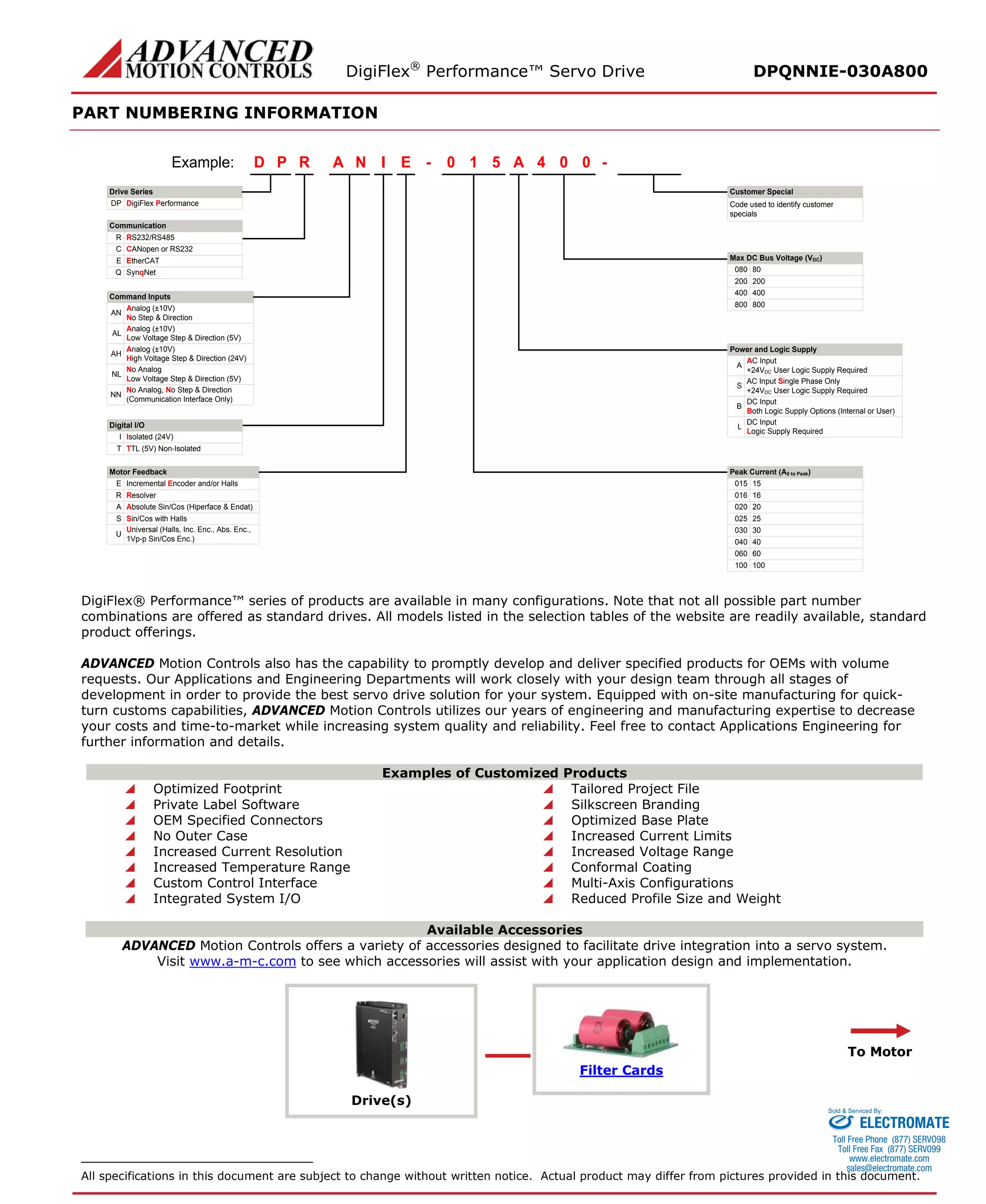 DigiFlex® Performance™ Servo Drive DPQNNIE-030A800 
PART NUMBERING INFORMATION 
- Drive SeriesDigiFlex PerformanceCommunicationCommand InputsRPDINAE510A004Example: DPRS232/RS485RCANopen or RS232CSynqNetQAnalog (±10V) No Step & DirectionANAnalog (±10V) Low Voltage Step & Direction (5V)ALAnalog (±10V) High Voltage Step & Direction (24V)AHNo AnalogLow Voltage Step & Direction (5V)NLNo Analog, No Step & Direction(Communication Interface Only)NNDigital I/OIsolated (24V)ITTL (5V) Non-IsolatedTMotor FeedbackIncremental Encoder and/or HallsEResolverRAbsolute Sin/Cos (Hiperface & Endat)ASin/Cos with HallsSMax DC Bus Voltage (VDC) 80080200200400400800800AC Input+24VDC User Logic Supply RequiredAAC Input Single Phase Only+24VDC User Logic Supply RequiredSDC InputBoth Logic Supply Options (Internal or User)BDC InputLogic Supply RequiredL15015160162002025025300304004060060100100- Code used to identify customer specialsPower and Logic SupplyPeak Current (A0 to Peak) Customer SpecialEtherCATEUniversal (Halls, Inc. Enc., Abs. Enc., 1Vp-p Sin/Cos Enc.)U 
DigiFlex® Performance™ series of products are available in many configurations. Note that not all possible part number combinations are offered as standard drives. All models listed in the selection tables of the website are readily available, standard product offerings. 
ADVANCED Motion Controls also has the capability to promptly develop and deliver specified products for OEMs with volume requests. Our Applications and Engineering Departments will work closely with your design team through all stages of development in order to provide the best servo drive solution for your system. Equipped with on-site manufacturing for quick- turn customs capabilities, ADVANCED Motion Controls utilizes our years of engineering and manufacturing expertise to decrease your costs and time-to-market while increasing system quality and reliability. Feel free to contact Applications Engineering for further information and details. 
Examples of Customized Products 
 Optimized Footprint 
 Tailored Project File 
 Private Label Software 
 Silkscreen Branding 
 OEM Specified Connectors 
 Optimized Base Plate 
 No Outer Case 
 Increased Current Limits 
 Increased Current Resolution 
 Increased Voltage Range 
 Increased Temperature Range 
 Conformal Coating 
 Custom Control Interface 
 Multi-Axis Configurations 
 Integrated System I/O 
 Reduced Profile Size and Weight 
Available Accessories 
ADVANCED Motion Controls offers a variety of accessories designed to facilitate drive integration into a servo system. 
Visit www.a-m-c.com to see which accessories will assist with your application design and implementation. 
Drive(s) 
Filter Cards 
To Motor 
All specifications in this document are subject to change without written notice. Actual product may differ from pictures provided in this document. 
ELECTROMATE 
Toll Free Phone (877) SERVO98 
Toll Free Fax (877) SERV099 
www.electromate.com 
sales@electromate.com 
Sold & Serviced By: 
