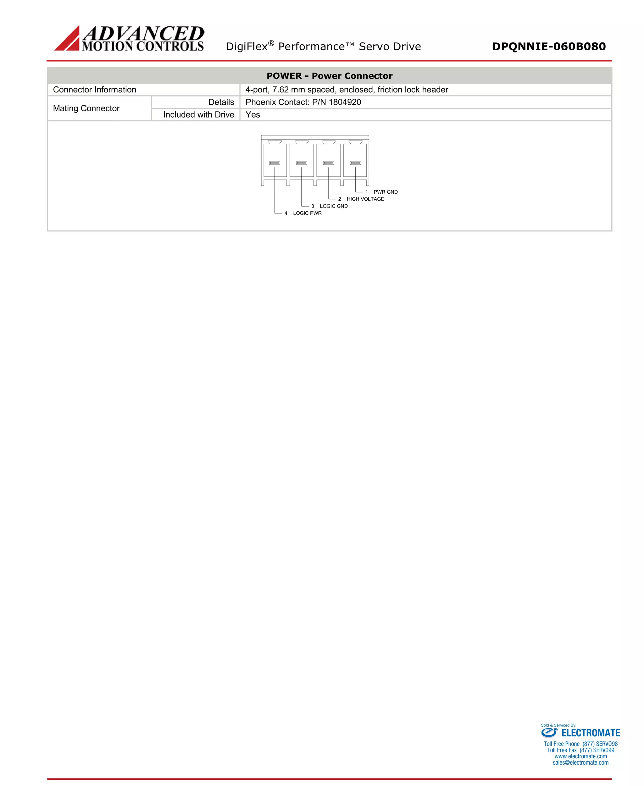 DigiFlex® Performance™ Servo Drive DPQNNIE-060B080 
POWER - Power Connector 
Connector Information 
4-port, 7.62 mm spaced, enclosed, friction lock header 
Mating Connector 
Details 
Phoenix Contact: P/N 1804920 
Included with Drive 
Yes 
PWR GND1HIGH VOLTAGE2LOGIC GND3LOGIC PWR4 
ELECTROMATE 
Toll Free Phone (877) SERVO98 
Toll Free Fax (877) SERV099 
www.electromate.com 
sales@electromate.com 
Sold & Serviced By: 
 