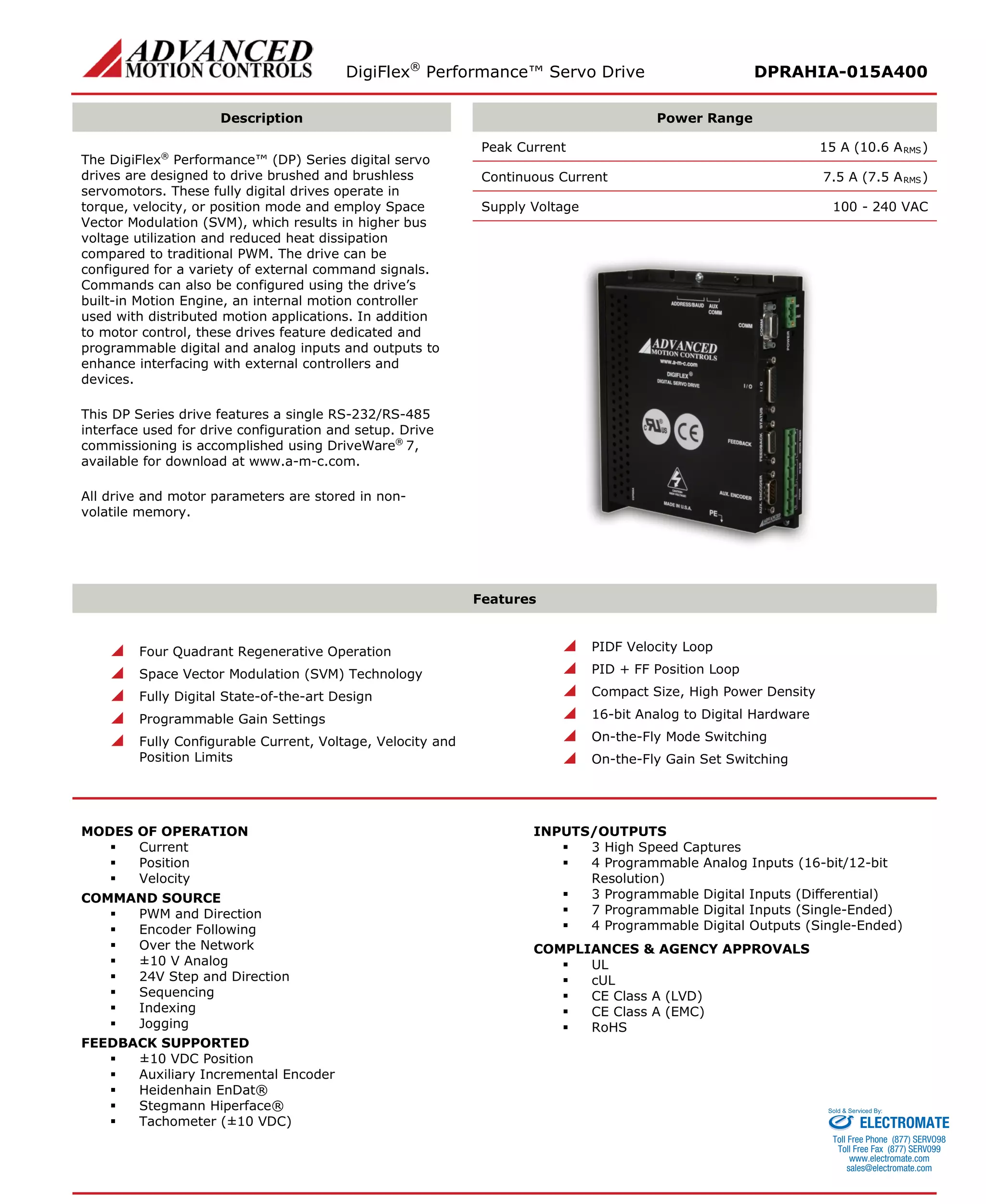 DigiFlex® Performance™ Servo Drive DPRAHIA-015A400 
Description 
Power Range 
The DigiFlex® Performance™ (DP) Series digital servo drives are designed to drive brushed and brushless servomotors. These fully digital drives operate in torque, velocity, or position mode and employ Space Vector Modulation (SVM), which results in higher bus voltage utilization and reduced heat dissipation compared to traditional PWM. The drive can be configured for a variety of external command signals. Commands can also be configured using the drive’s built-in Motion Engine, an internal motion controller used with distributed motion applications. In addition to motor control, these drives feature dedicated and programmable digital and analog inputs and outputs to enhance interfacing with external controllers and devices. 
This DP Series drive features a single RS-232/RS-485 interface used for drive configuration and setup. Drive commissioning is accomplished using DriveWare® 7, available for download at www.a-m-c.com. 
All drive and motor parameters are stored in non- volatile memory. 
Peak Current 15 A (10.6 ARMS) 
Continuous Current 7.5 A (7.5 ARMS) 
Supply Voltage 100 - 240 VAC 
Features 
 Four Quadrant Regenerative Operation 
 Space Vector Modulation (SVM) Technology 
 Fully Digital State-of-the-art Design 
 Programmable Gain Settings 
 Fully Configurable Current, Voltage, Velocity and Position Limits 
 PIDF Velocity Loop 
 PID + FF Position Loop 
 Compact Size, High Power Density 
 16-bit Analog to Digital Hardware 
 On-the-Fly Mode Switching 
 On-the-Fly Gain Set Switching 
MODES OF OPERATION 
 Current 
 Position 
 Velocity 
COMMAND SOURCE 
 PWM and Direction 
 Encoder Following 
 Over the Network 
 ±10 V Analog 
 24V Step and Direction 
 Sequencing 
 Indexing 
 Jogging 
FEEDBACK SUPPORTED 
 ±10 VDC Position 
 Auxiliary Incremental Encoder 
 Heidenhain EnDat® 
 Stegmann Hiperface® 
 Tachometer (±10 VDC) 
INPUTS/OUTPUTS 
 3 High Speed Captures 
 4 Programmable Analog Inputs (16-bit/12-bit Resolution) 
 3 Programmable Digital Inputs (Differential) 
 7 Programmable Digital Inputs (Single-Ended) 
 4 Programmable Digital Outputs (Single-Ended) 
COMPLIANCES & AGENCY APPROVALS 
 UL 
 cUL 
 CE Class A (LVD) 
 CE Class A (EMC) 
 RoHS 
ELECTROMATE 
Toll Free Phone (877) SERVO98 
Toll Free Fax (877) SERV099 
www.electromate.com 
sales@electromate.com 
Sold & Serviced By: 
 