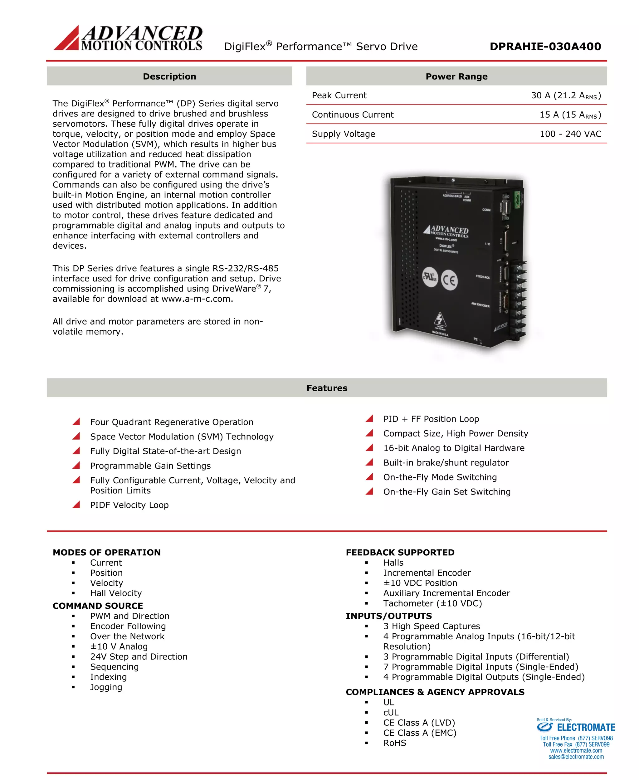 DigiFlex® Performance™ Servo Drive DPRAHIE-030A400 
Description 
Power Range 
The DigiFlex® Performance™ (DP) Series digital servo drives are designed to drive brushed and brushless servomotors. These fully digital drives operate in torque, velocity, or position mode and employ Space Vector Modulation (SVM), which results in higher bus voltage utilization and reduced heat dissipation compared to traditional PWM. The drive can be configured for a variety of external command signals. Commands can also be configured using the drive’s built-in Motion Engine, an internal motion controller used with distributed motion applications. In addition to motor control, these drives feature dedicated and programmable digital and analog inputs and outputs to enhance interfacing with external controllers and devices. 
This DP Series drive features a single RS-232/RS-485 interface used for drive configuration and setup. Drive commissioning is accomplished using DriveWare® 7, available for download at www.a-m-c.com. 
All drive and motor parameters are stored in non- volatile memory. 
Peak Current 30 A (21.2 ARMS) 
Continuous Current 15 A (15 ARMS) 
Supply Voltage 100 - 240 VAC 
Features 
 Four Quadrant Regenerative Operation 
 Space Vector Modulation (SVM) Technology 
 Fully Digital State-of-the-art Design 
 Programmable Gain Settings 
 Fully Configurable Current, Voltage, Velocity and Position Limits 
 PIDF Velocity Loop 
 PID + FF Position Loop 
 Compact Size, High Power Density 
 16-bit Analog to Digital Hardware 
 Built-in brake/shunt regulator 
 On-the-Fly Mode Switching 
 On-the-Fly Gain Set Switching 
MODES OF OPERATION 
 Current 
 Position 
 Velocity 
 Hall Velocity 
COMMAND SOURCE 
 PWM and Direction 
 Encoder Following 
 Over the Network 
 ±10 V Analog 
 24V Step and Direction 
 Sequencing 
 Indexing 
 Jogging 
FEEDBACK SUPPORTED 
 Halls 
 Incremental Encoder 
 ±10 VDC Position 
 Auxiliary Incremental Encoder 
 Tachometer (±10 VDC) 
INPUTS/OUTPUTS 
 3 High Speed Captures 
 4 Programmable Analog Inputs (16-bit/12-bit Resolution) 
 3 Programmable Digital Inputs (Differential) 
 7 Programmable Digital Inputs (Single-Ended) 
 4 Programmable Digital Outputs (Single-Ended) 
COMPLIANCES & AGENCY APPROVALS 
 UL 
 cUL 
 CE Class A (LVD) 
 CE Class A (EMC) 
 RoHS 
ELECTROMATE 
Toll Free Phone (877) SERVO98 
Toll Free Fax (877) SERV099 
www.electromate.com 
sales@electromate.com 
Sold & Serviced By: 
 