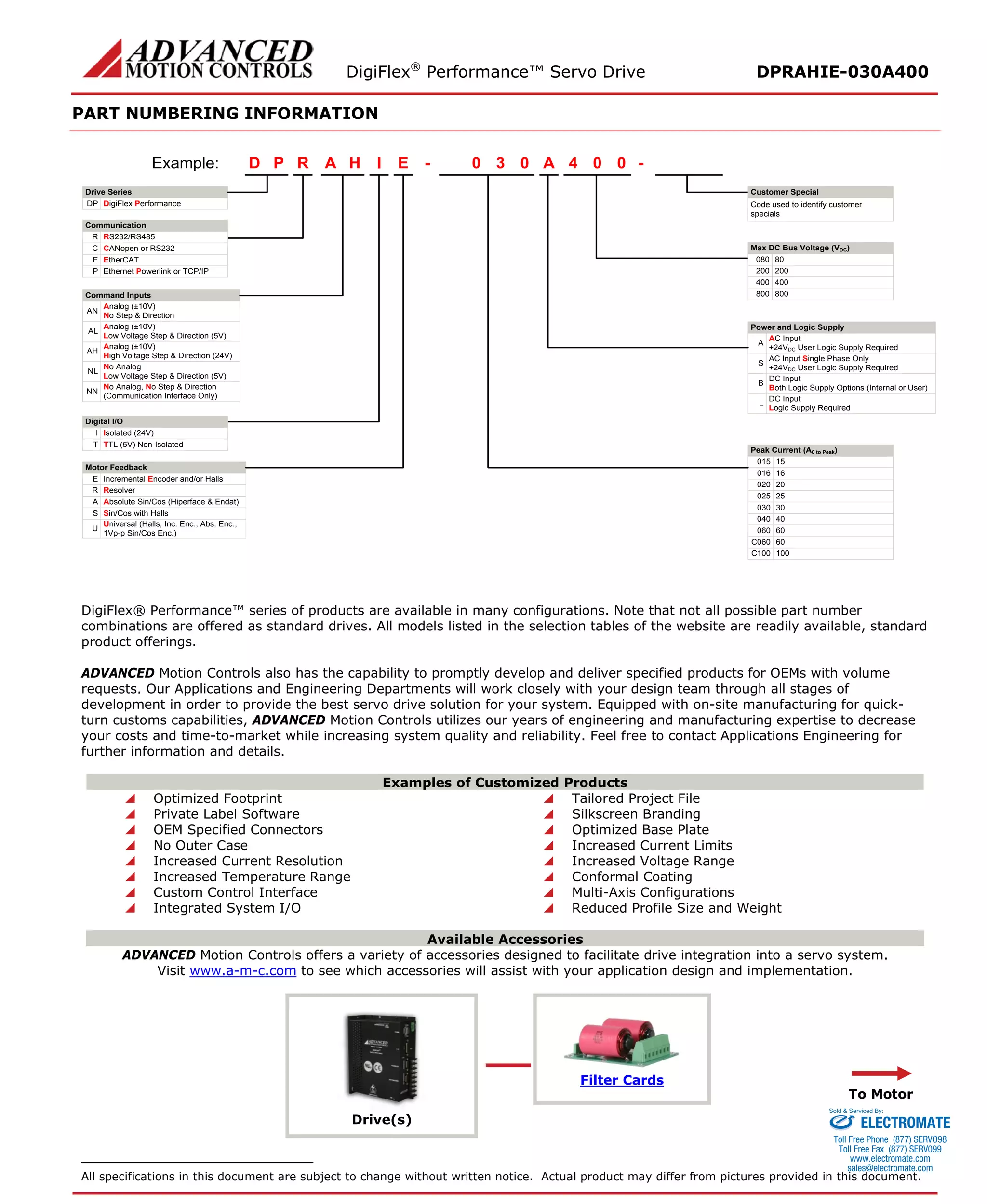 DigiFlex® Performance™ Servo Drive DPRAHIE-030A400 
PART NUMBERING INFORMATION 
- Drive SeriesDigiFlex PerformanceCommunicationCommand InputsRPDIHAE030A004Example: DPRS232/RS485RCANopen or RS232CEthernet Powerlink or TCP/IPPAnalog (±10V) No Step & DirectionANAnalog (±10V) Low Voltage Step & Direction (5V)ALAnalog (±10V) High Voltage Step & Direction (24V)AHNo AnalogLow Voltage Step & Direction (5V)NLNo Analog, No Step & Direction(Communication Interface Only)NNDigital I/OIsolated (24V)ITTL (5V) Non-IsolatedTMotor FeedbackIncremental Encoder and/or HallsEResolverRAbsolute Sin/Cos (Hiperface & Endat)ASin/Cos with HallsSMax DC Bus Voltage (VDC) 80080200200400400800800AC Input+24VDC User Logic Supply RequiredAAC Input Single Phase Only+24VDC User Logic Supply RequiredSDC InputBoth Logic Supply Options (Internal or User)BDC InputLogic Supply RequiredL15015160162002025025300304004060C060100C100- Code used to identify customer specialsPower and Logic SupplyPeak Current (A0 to Peak) Customer SpecialEtherCATEUniversal (Halls, Inc. Enc., Abs. Enc., 1Vp-p Sin/Cos Enc.)U60060 
DigiFlex® Performance™ series of products are available in many configurations. Note that not all possible part number combinations are offered as standard drives. All models listed in the selection tables of the website are readily available, standard product offerings. 
ADVANCED Motion Controls also has the capability to promptly develop and deliver specified products for OEMs with volume requests. Our Applications and Engineering Departments will work closely with your design team through all stages of development in order to provide the best servo drive solution for your system. Equipped with on-site manufacturing for quick- turn customs capabilities, ADVANCED Motion Controls utilizes our years of engineering and manufacturing expertise to decrease your costs and time-to-market while increasing system quality and reliability. Feel free to contact Applications Engineering for further information and details. 
Examples of Customized Products 
 Optimized Footprint 
 Tailored Project File 
 Private Label Software 
 Silkscreen Branding 
 OEM Specified Connectors 
 Optimized Base Plate 
 No Outer Case 
 Increased Current Limits 
 Increased Current Resolution 
 Increased Voltage Range 
 Increased Temperature Range 
 Conformal Coating 
 Custom Control Interface 
 Multi-Axis Configurations 
 Integrated System I/O 
 Reduced Profile Size and Weight 
Available Accessories 
ADVANCED Motion Controls offers a variety of accessories designed to facilitate drive integration into a servo system. 
Visit www.a-m-c.com to see which accessories will assist with your application design and implementation. 
Drive(s) 
Filter Cards 
To Motor 
All specifications in this document are subject to change without written notice. Actual product may differ from pictures provided in this document. 
ELECTROMATE 
Toll Free Phone (877) SERVO98 
Toll Free Fax (877) SERV099 
www.electromate.com 
sales@electromate.com 
Sold & Serviced By: 
