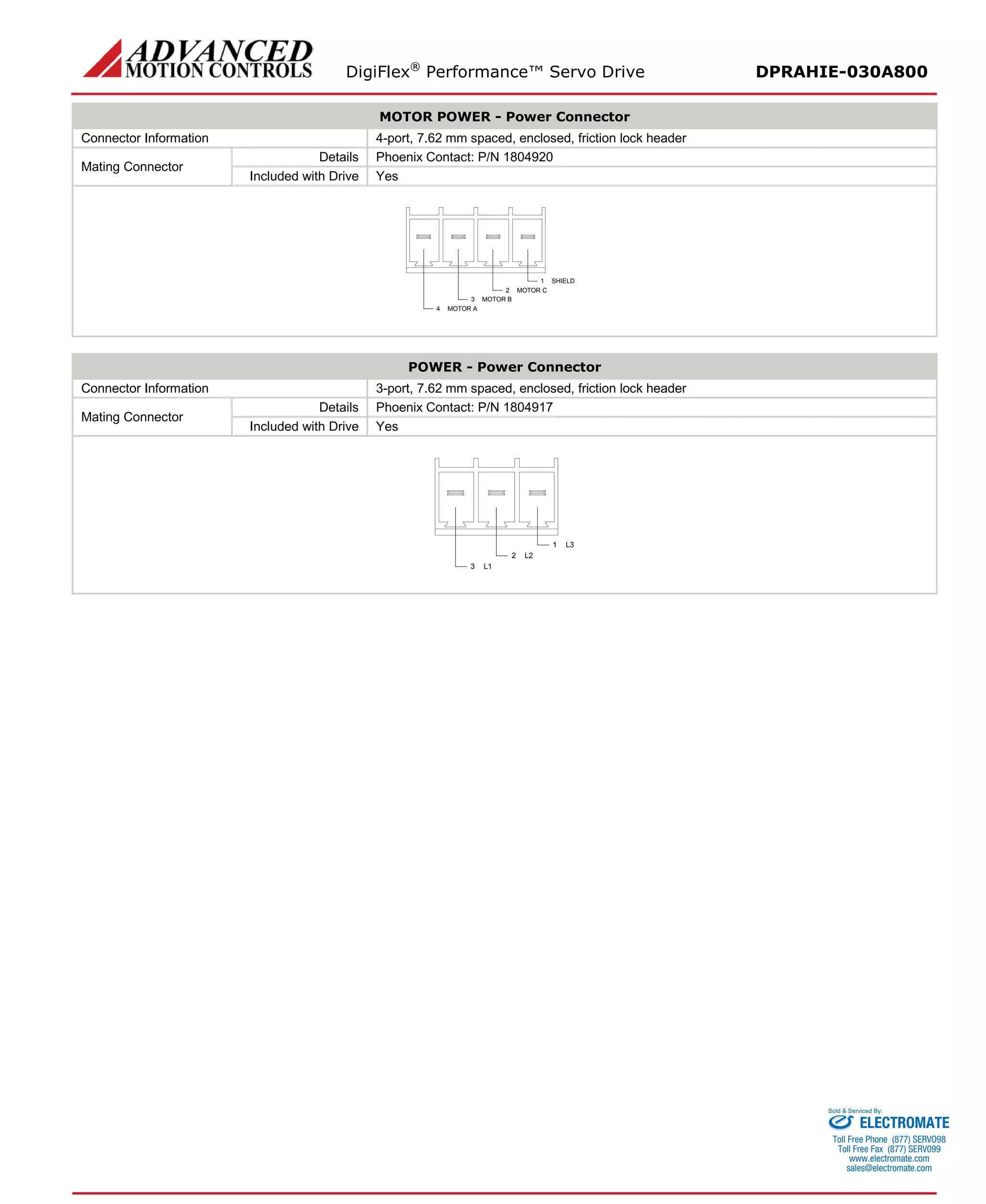 DigiFlex® Performance™ Servo Drive DPRAHIE-030A800 
MOTOR POWER - Power Connector 
Connector Information 
4-port, 7.62 mm spaced, enclosed, friction lock header 
Mating Connector 
Details 
Phoenix Contact: P/N 1804920 
Included with Drive 
Yes 
SHIELD1MOTOR C2MOTOR B3MOTOR A4 
POWER - Power Connector 
Connector Information 
3-port, 7.62 mm spaced, enclosed, friction lock header 
Mating Connector 
Details 
Phoenix Contact: P/N 1804917 
Included with Drive 
Yes 
L31L22L13 
ELECTROMATE 
Toll Free Phone (877) SERVO98 
Toll Free Fax (877) SERV099 
www.electromate.com 
sales@electromate.com 
Sold & Serviced By: 
 