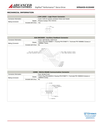 DigiFlex® Performance™ Servo Drive DPRAHIS-015S400 
MECHANICAL INFORMATION 
+24V LOGIC - Logic Power Connector 
Connector Information 
2-port, 5.08 mm spaced, enclosed, friction lock header 
Mating Connector 
Details 
Phoenix Contact: P/N 1757019 
Included with Drive 
Yes 
LOGIC -1LOGIC +2 
AUX ENCODER - Auxiliary Feedback Connector 
Connector Information 
15-pin, high-density, male D-sub 
Mating Connector 
Details 
TYCO: Plug P/N 1658681-1; Housing P/N 5748677-1; Terminals P/N 1658686-2 (loose) or 1658686-1 (strip) 
Included with Drive 
No 
PDI-8 - (PWM- / AUX ENC A- / CAP-B-)5PDI-8 + (PWM+ / AUX ENC A+ / CAP-B+)4PAI-4 -15PAI-4 +14+5V OUT13SGN GND12SGN GND11SGN GND10PDI-9 + (DIR+ / AUX ENC B+ / CAP-C+)6PDI-10 -9PDI-10 +8PDI-9 - (DIR- / AUX ENC B- / CAP-C-)7 
COMM - RS232/RS485 Communication Connector 
Connector Information 
9-pin, female D-sub 
Mating Connector 
Details 
TYCO: Plug P/N 205204-4; Housing P/N 5748677-1; Terminals P/N 1658540-5 (loose) or 1658540-4 (strip) 
Included with Drive 
No 
SELECT1RS232 TX / RS485 TX-2RS232 RX / RS485 RX-3ISO GND5RS485 TX+6RS485 RX+8 
ELECTROMATE 
Toll Free Phone (877) SERVO98 
Toll Free Fax (877) SERV099 
www.electromate.com 
sales@electromate.com 
Sold & Serviced By: 
 