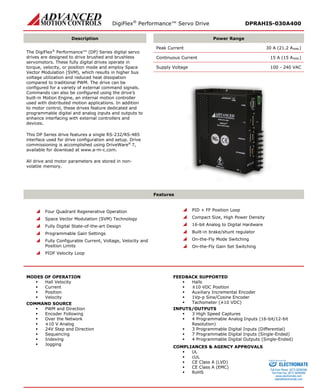 DigiFlex® Performance™ Servo Drive DPRAHIS-030A400 
Description 
Power Range 
The DigiFlex® Performance™ (DP) Series digital servo drives are designed to drive brushed and brushless servomotors. These fully digital drives operate in torque, velocity, or position mode and employ Space Vector Modulation (SVM), which results in higher bus voltage utilization and reduced heat dissipation compared to traditional PWM. The drive can be configured for a variety of external command signals. Commands can also be configured using the drive’s built-in Motion Engine, an internal motion controller used with distributed motion applications. In addition to motor control, these drives feature dedicated and programmable digital and analog inputs and outputs to enhance interfacing with external controllers and devices. 
This DP Series drive features a single RS-232/RS-485 interface used for drive configuration and setup. Drive commissioning is accomplished using DriveWare® 7, available for download at www.a-m-c.com. 
All drive and motor parameters are stored in non- volatile memory. 
Peak Current 30 A (21.2 ARMS) 
Continuous Current 15 A (15 ARMS) 
Supply Voltage 100 - 240 VAC 
Features 
 Four Quadrant Regenerative Operation 
 Space Vector Modulation (SVM) Technology 
 Fully Digital State-of-the-art Design 
 Programmable Gain Settings 
 Fully Configurable Current, Voltage, Velocity and Position Limits 
 PIDF Velocity Loop 
 PID + FF Position Loop 
 Compact Size, High Power Density 
 16-bit Analog to Digital Hardware 
 Built-in brake/shunt regulator 
 On-the-Fly Mode Switching 
 On-the-Fly Gain Set Switching 
MODES OF OPERATION 
 Hall Velocity 
 Current 
 Position 
 Velocity 
COMMAND SOURCE 
 PWM and Direction 
 Encoder Following 
 Over the Network 
 ±10 V Analog 
 24V Step and Direction 
 Sequencing 
 Indexing 
 Jogging 
FEEDBACK SUPPORTED 
 Halls 
 ±10 VDC Position 
 Auxiliary Incremental Encoder 
 1Vp-p Sine/Cosine Encoder 
 Tachometer (±10 VDC) 
INPUTS/OUTPUTS 
 3 High Speed Captures 
 4 Programmable Analog Inputs (16-bit/12-bit Resolution) 
 3 Programmable Digital Inputs (Differential) 
 7 Programmable Digital Inputs (Single-Ended) 
 4 Programmable Digital Outputs (Single-Ended) 
COMPLIANCES & AGENCY APPROVALS 
 UL 
 cUL 
 CE Class A (LVD) 
 CE Class A (EMC) 
 RoHS 
ELECTROMATE 
Toll Free Phone (877) SERVO98 
Toll Free Fax (877) SERV099 
www.electromate.com 
sales@electromate.com 
Sold & Serviced By: 
 