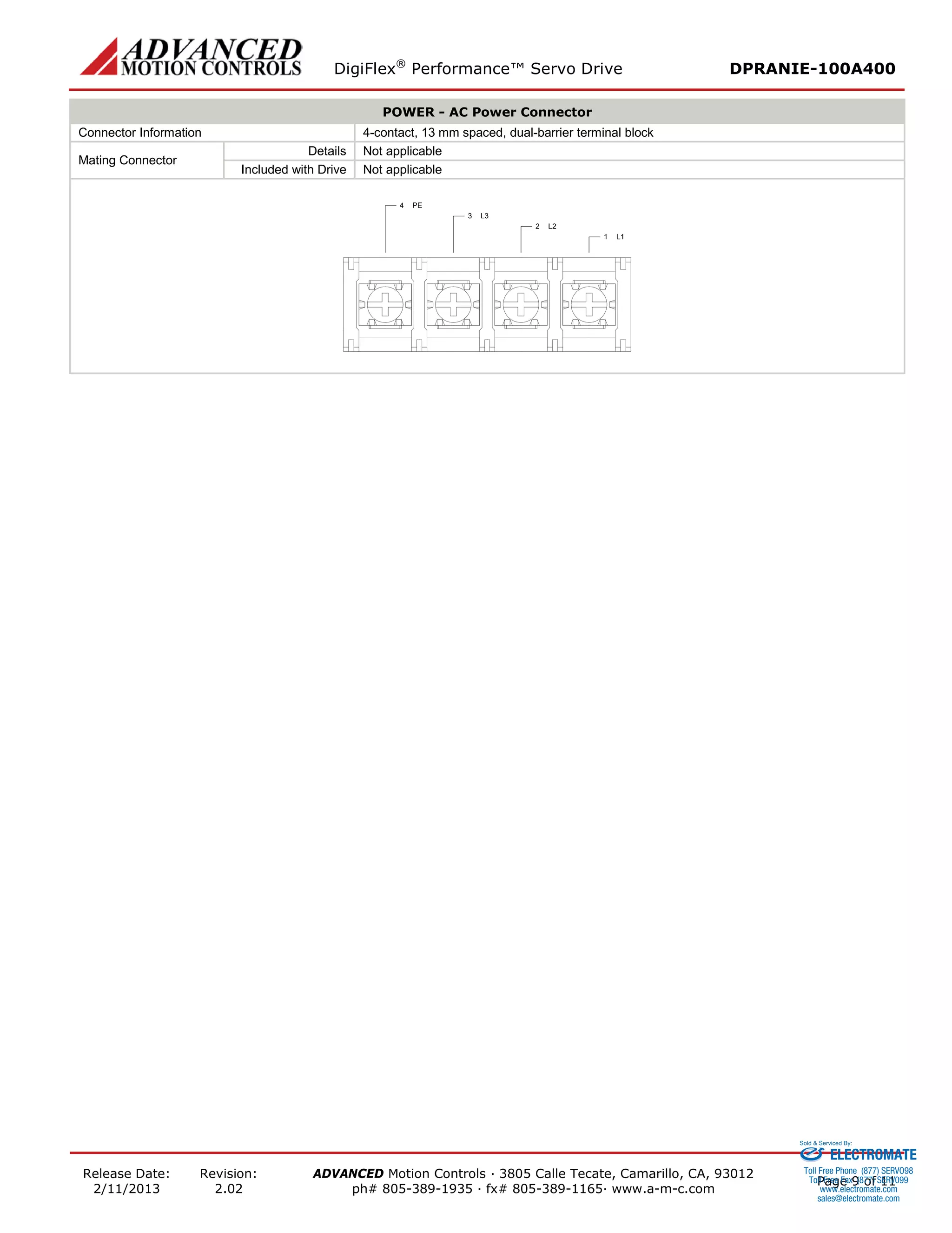 DigiFlex® Performance™ Servo Drive DPRANIE-100A400 
Release Date: 
2/11/2013 
Revision: 
2.02 
ADVANCED Motion Controls · 3805 Calle Tecate, Camarillo, CA, 93012 
ph# 805-389-1935 · fx# 805-389-1165· www.a-m-c.com Page 9 of 11 
POWER - AC Power Connector 
Connector Information 
4-contact, 13 mm spaced, dual-barrier terminal block 
Mating Connector 
Details 
Not applicable 
Included with Drive 
Not applicable 
L11L22L33PE4 
ELECTROMATE 
Toll Free Phone (877) SERVO98 
Toll Free Fax (877) SERV099 
www.electromate.com 
sales@electromate.com 
Sold & Serviced By: 
 
