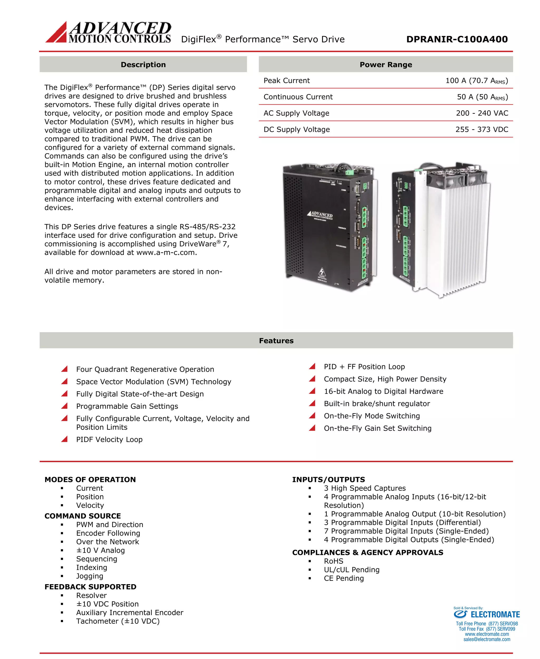 DigiFlex® Performance™ Servo Drive DPRANIR-C100A400 
Description 
Power Range 
The DigiFlex® Performance™ (DP) Series digital servo drives are designed to drive brushed and brushless servomotors. These fully digital drives operate in torque, velocity, or position mode and employ Space Vector Modulation (SVM), which results in higher bus voltage utilization and reduced heat dissipation compared to traditional PWM. The drive can be configured for a variety of external command signals. Commands can also be configured using the drive’s built-in Motion Engine, an internal motion controller used with distributed motion applications. In addition to motor control, these drives feature dedicated and programmable digital and analog inputs and outputs to enhance interfacing with external controllers and devices. 
This DP Series drive features a single RS-485/RS-232 interface used for drive configuration and setup. Drive commissioning is accomplished using DriveWare® 7, available for download at www.a-m-c.com. 
All drive and motor parameters are stored in non- volatile memory. 
Peak Current 100 A (70.7 ARMS) 
Continuous Current 50 A (50 ARMS) 
AC Supply Voltage 200 - 240 VAC 
DC Supply Voltage 255 - 373 VDC 
Features 
 Four Quadrant Regenerative Operation 
 Space Vector Modulation (SVM) Technology 
 Fully Digital State-of-the-art Design 
 Programmable Gain Settings 
 Fully Configurable Current, Voltage, Velocity and Position Limits 
 PIDF Velocity Loop 
 PID + FF Position Loop 
 Compact Size, High Power Density 
 16-bit Analog to Digital Hardware 
 Built-in brake/shunt regulator 
 On-the-Fly Mode Switching 
 On-the-Fly Gain Set Switching 
MODES OF OPERATION 
 Current 
 Position 
 Velocity 
COMMAND SOURCE 
 PWM and Direction 
 Encoder Following 
 Over the Network 
 ±10 V Analog 
 Sequencing 
 Indexing 
 Jogging 
FEEDBACK SUPPORTED 
 Resolver 
 ±10 VDC Position 
 Auxiliary Incremental Encoder 
 Tachometer (±10 VDC) 
INPUTS/OUTPUTS 
 3 High Speed Captures 
 4 Programmable Analog Inputs (16-bit/12-bit Resolution) 
 1 Programmable Analog Output (10-bit Resolution) 
 3 Programmable Digital Inputs (Differential) 
 7 Programmable Digital Inputs (Single-Ended) 
 4 Programmable Digital Outputs (Single-Ended) 
COMPLIANCES & AGENCY APPROVALS 
 RoHS 
 UL/cUL Pending 
 CE Pending 
ELECTROMATE 
Toll Free Phone (877) SERVO98 
Toll Free Fax (877) SERV099 
www.electromate.com 
sales@electromate.com 
Sold & Serviced By: 
 