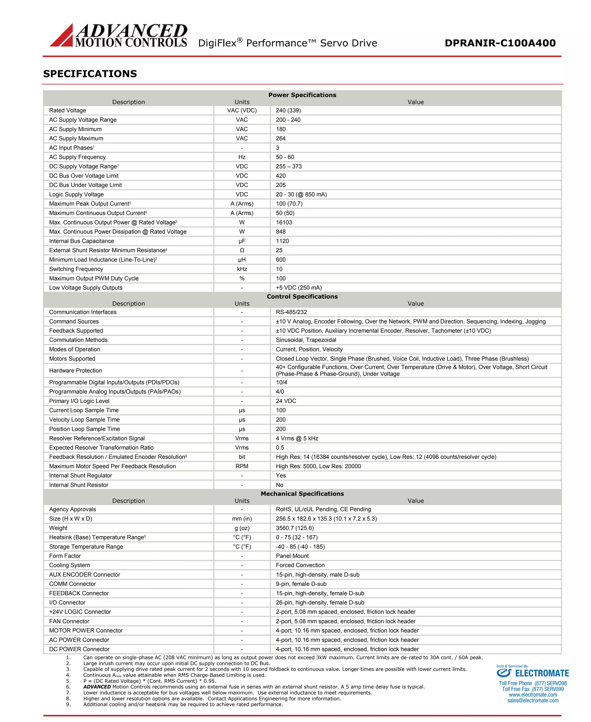 DigiFlex® Performance™ Servo Drive DPRANIR-C100A400 
SPECIFICATIONS 
Power Specifications 
Description 
Units 
Value 
Rated Voltage 
VAC (VDC) 
240 (339) 
AC Supply Voltage Range 
VAC 
200 - 240 
AC Supply Minimum 
VAC 
180 
AC Supply Maximum 
VAC 
264 
AC Input Phases1 
- 
3 
AC Supply Frequency 
Hz 
50 - 60 
DC Supply Voltage Range2 
VDC 
255 – 373 
DC Bus Over Voltage Limit 
VDC 
420 
DC Bus Under Voltage Limit 
VDC 
205 
Logic Supply Voltage 
VDC 
20 - 30 (@ 850 mA) 
Maximum Peak Output Current3 
A (Arms) 
100 (70.7) 
Maximum Continuous Output Current4 
A (Arms) 
50 (50) 
Max. Continuous Output Power @ Rated Voltage5 
W 
16103 
Max. Continuous Power Dissipation @ Rated Voltage 
W 
848 
Internal Bus Capacitance 
μF 
1120 
External Shunt Resistor Minimum Resistance6 
Ω 
25 
Minimum Load Inductance (Line-To-Line)7 
μH 
600 
Switching Frequency 
kHz 
10 
Maximum Output PWM Duty Cycle 
% 
100 
Low Voltage Supply Outputs 
- 
+5 VDC (250 mA) 
Control Specifications 
Description 
Units 
Value 
Communication Interfaces 
- 
RS-485/232 
Command Sources 
- 
±10 V Analog, Encoder Following, Over the Network, PWM and Direction, Sequencing, Indexing, Jogging 
Feedback Supported 
- 
±10 VDC Position, Auxiliary Incremental Encoder, Resolver, Tachometer (±10 VDC) 
Commutation Methods 
- 
Sinusoidal, Trapezoidal 
Modes of Operation 
- 
Current, Position, Velocity 
Motors Supported 
- 
Closed Loop Vector, Single Phase (Brushed, Voice Coil, Inductive Load), Three Phase (Brushless) 
Hardware Protection 
- 
40+ Configurable Functions, Over Current, Over Temperature (Drive & Motor), Over Voltage, Short Circuit (Phase-Phase & Phase-Ground), Under Voltage 
Programmable Digital Inputs/Outputs (PDIs/PDOs) 
- 
10/4 
Programmable Analog Inputs/Outputs (PAIs/PAOs) 
- 
4/0 
Primary I/O Logic Level 
- 
24 VDC 
Current Loop Sample Time 
μs 
100 
Velocity Loop Sample Time 
μs 
200 
Position Loop Sample Time 
μs 
200 
Resolver Reference/Excitation Signal 
Vrms 
4 Vrms @ 5 kHz 
Expected Resolver Transformation Ratio 
Vrms 
0.5 
Feedback Resolution / Emulated Encoder Resolution8 
bit 
High Res: 14 (16384 counts/resolver cycle), Low Res: 12 (4096 counts/resolver cycle) 
Maximum Motor Speed Per Feedback Resolution 
RPM 
High Res: 5000, Low Res: 20000 
Internal Shunt Regulator 
- 
Yes 
Internal Shunt Resistor 
- 
No 
Mechanical Specifications 
Description 
Units 
Value 
Agency Approvals 
- 
RoHS, UL/cUL Pending, CE Pending 
Size (H x W x D) 
mm (in) 
256.5 x 182.6 x 135.3 (10.1 x 7.2 x 5.3) 
Weight 
g (oz) 
3560.7 (125.6) 
Heatsink (Base) Temperature Range9 
°C (°F) 
0 - 75 (32 - 167) 
Storage Temperature Range 
°C (°F) 
-40 - 85 (-40 - 185) 
Form Factor 
- 
Panel Mount 
Cooling System 
- 
Forced Convection 
AUX ENCODER Connector 
- 
15-pin, high-density, male D-sub 
COMM Connector 
- 
9-pin, female D-sub 
FEEDBACK Connector 
- 
15-pin, high-density, female D-sub 
I/O Connector 
- 
26-pin, high-density, female D-sub 
+24V LOGIC Connector 
- 
2-port, 5.08 mm spaced, enclosed, friction lock header 
FAN Connector 
- 
2-port, 5.08 mm spaced, enclosed, friction lock header 
MOTOR POWER Connector 
- 
4-port, 10.16 mm spaced, enclosed, friction lock header 
AC POWER Connector 
- 
4-port, 10.16 mm spaced, enclosed, friction lock header 
DC POWER Connector 
- 
4-port, 10.16 mm spaced, enclosed, friction lock header 
1. Can operate on single-phase AC (208 VAC minimum) as long as output power does not exceed 3kW maximum. Current limits are de-rated to 30A cont. / 60A peak. 
2. Large inrush current may occur upon initial DC supply connection to DC Bus. 
3. Capable of supplying drive rated peak current for 2 seconds with 10 second foldback to continuous value. Longer times are possible with lower current limits. 
4. Continuous Arms value attainable when RMS Charge-Based Limiting is used. 
5. P = (DC Rated Voltage) * (Cont. RMS Current) * 0.95. 
6. ADVANCED Motion Controls recommends using an external fuse in series with an external shunt resistor. A 5 amp time delay fuse is typical. 
7. Lower inductance is acceptable for bus voltages well below maximum. Use external inductance to meet requirements. 
8. Higher and lower resolution options are available. Contact Applications Engineering for more information. 
9. Additional cooling and/or heatsink may be required to achieve rated performance. 
ELECTROMATE 
Toll Free Phone (877) SERVO98 
Toll Free Fax (877) SERV099 
www.electromate.com 
sales@electromate.com 
Sold & Serviced By: 
 