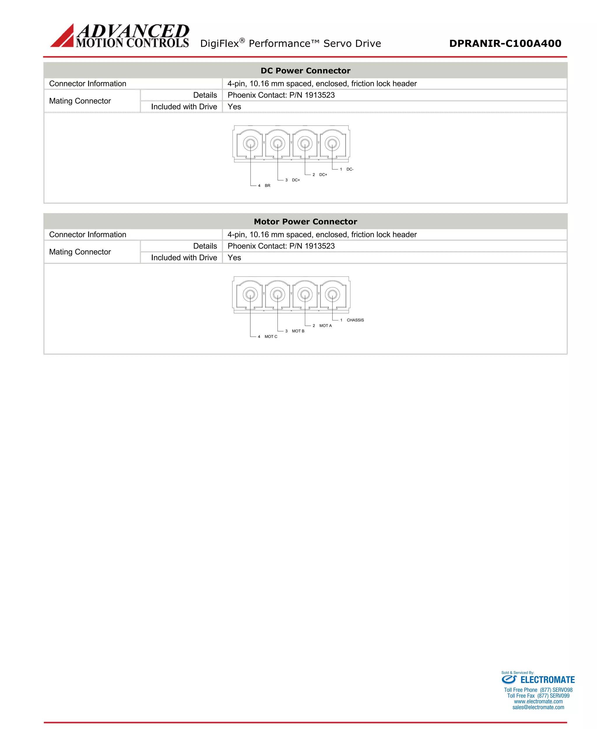 DigiFlex® Performance™ Servo Drive DPRANIR-C100A400 
DC Power Connector 
Connector Information 
4-pin, 10.16 mm spaced, enclosed, friction lock header 
Mating Connector 
Details 
Phoenix Contact: P/N 1913523 
Included with Drive 
Yes 
DC-1DC+2DC+3BR4 
Motor Power Connector 
Connector Information 
4-pin, 10.16 mm spaced, enclosed, friction lock header 
Mating Connector 
Details 
Phoenix Contact: P/N 1913523 
Included with Drive 
Yes 
CHASSIS1MOT A2MOT B3MOT C4 
ELECTROMATE 
Toll Free Phone (877) SERVO98 
Toll Free Fax (877) SERV099 
www.electromate.com 
sales@electromate.com 
Sold & Serviced By: 
 