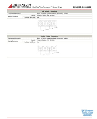 DigiFlex® Performance™ Servo Drive DPRANIR-C100A400 
DC Power Connector 
Connector Information 
4-pin, 10.16 mm spaced, enclosed, friction lock header 
Mating Connector 
Details 
Phoenix Contact: P/N 1913523 
Included with Drive 
Yes 
DC-1DC+2DC+3BR4 
Motor Power Connector 
Connector Information 
4-pin, 10.16 mm spaced, enclosed, friction lock header 
Mating Connector 
Details 
Phoenix Contact: P/N 1913523 
Included with Drive 
Yes 
CHASSIS1MOT A2MOT B3MOT C4 
ELECTROMATE 
Toll Free Phone (877) SERVO98 
Toll Free Fax (877) SERV099 
www.electromate.com 
sales@electromate.com 
Sold & Serviced By: 
 