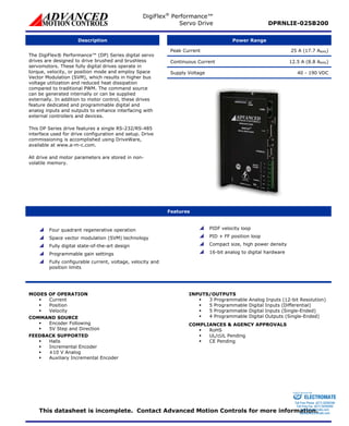 DigiFlex® Performance™ 
Servo Drive DPRNLIE-025B200 
Description Power Range 
Peak Current 25 A (17.7 ARMS) 
Continuous Current 12.5 A (8.8 ARMS) 
Supply Voltage 40 - 190 VDC 
The DigiFlex® Performance™ (DP) Series digital servo 
drives are designed to drive brushed and brushless 
servomotors. These fully digital drives operate in 
torque, velocity, or position mode and employ Space 
Vector Modulation (SVM), which results in higher bus 
voltage utilization and reduced heat dissipation 
compared to traditional PWM. The command source 
can be generated internally or can be supplied 
externally. In addition to motor control, these drives 
feature dedicated and programmable digital and 
analog inputs and outputs to enhance interfacing with 
external controllers and devices. 
This DP Series drive features a single RS-232/RS-485 
interface used for drive configuration and setup. Drive 
commissioning is accomplished using DriveWare, 
available at www.a-m-c.com. 
All drive and motor parameters are stored in non-volatile 
memory. 
Features 
 Four quadrant regenerative operation 
 Space vector modulation (SVM) technology 
 Fully digital state-of-the-art design 
 Programmable gain settings 
 Fully configurable current, voltage, velocity and 
position limits 
 PIDF velocity loop 
 PID + FF position loop 
 Compact size, high power density 
 16-bit analog to digital hardware 
MODES OF OPERATION 
ƒ Current 
ƒ Position 
ƒ Velocity 
COMMAND SOURCE 
ƒ Encoder Following 
ƒ 5V Step and Direction 
FEEDBACK SUPPORTED 
ƒ Halls 
ƒ Incremental Encoder 
ƒ ±10 V Analog 
ƒ Auxiliary Incremental Encoder 
INPUTS/OUTPUTS 
ƒ 3 Programmable Analog Inputs (12-bit Resolution) 
ƒ 5 Programmable Digital Inputs (Differential) 
ƒ 5 Programmable Digital Inputs (Single-Ended) 
ƒ 4 Programmable Digital Outputs (Single-Ended) 
COMPLIANCES & AGENCY APPROVALS 
ƒ RoHS 
ƒ UL/cUL Pending 
ƒ CE Pending 
Sold & Serviced By: 
ELECTROMATE 
Toll Free Phone (877) SERVO98 
Toll Free Fax (877) SERV099 
This datasheet is incomplete. Contact Advanced Motion Controls for more information. 
www.electromate.com 
sales@electromate.com 
 
