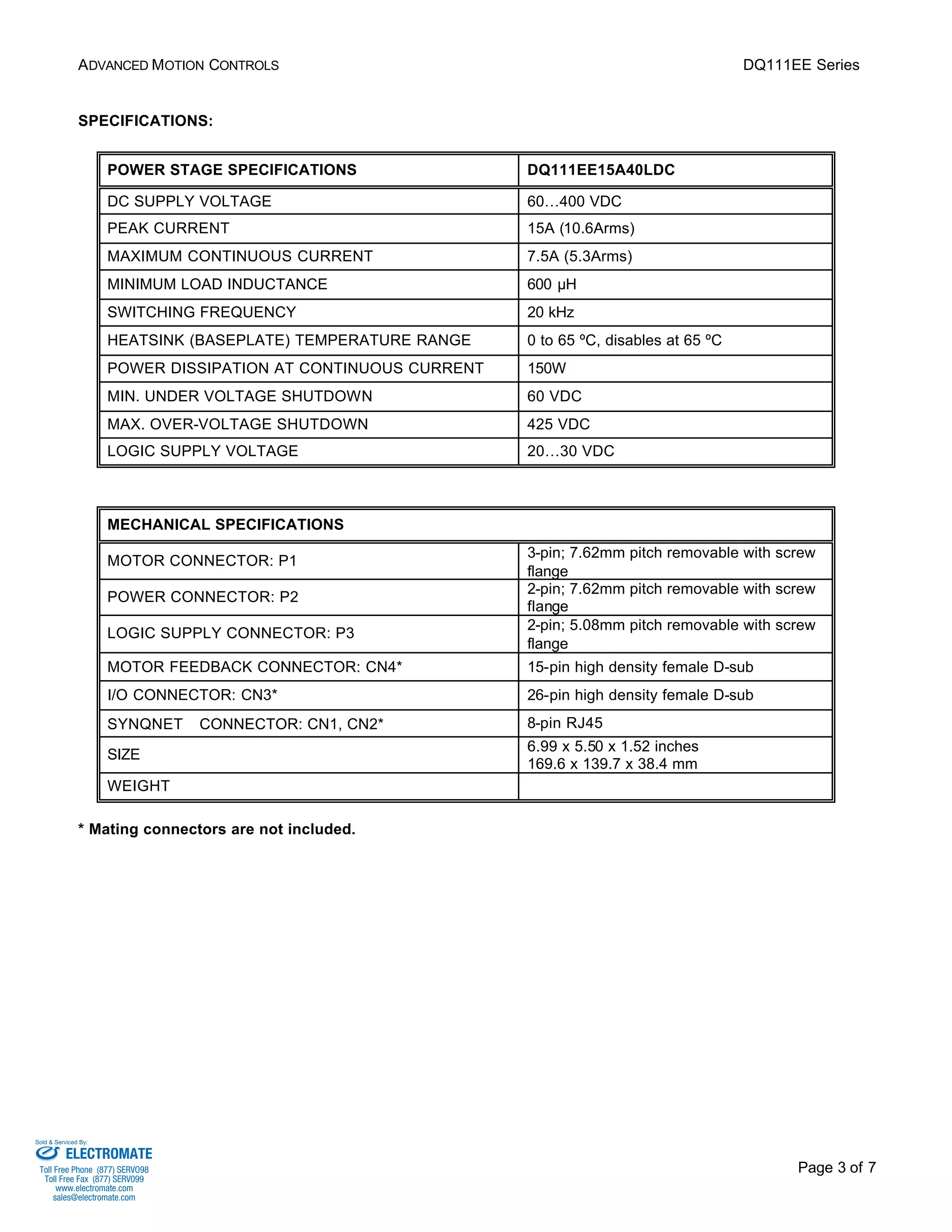 ADVANCED MOTION CONTROLS DQ111EE Series 
Page 3 of 7 
SPECIFICATIONS: 
POWER STAGE SPECIFICATIONS DQ111EE15A40LDC 
DC SUPPLY VOLTAGE 60…400 VDC 
PEAK CURRENT 15A (10.6Arms) 
MAXIMUM CONTINUOUS CURRENT 7.5A (5.3Arms) 
MINIMUM LOAD INDUCTANCE 600 μH 
SWITCHING FREQUENCY 20 kHz 
HEATSINK (BASEPLATE) TEMPERATURE RANGE 0 to 65 ºC, disables at 65 ºC 
POWER DISSIPATION AT CONTINUOUS CURRENT 150W 
MIN. UNDER VOLTAGE SHUTDOWN 60 VDC 
MAX. OVER-VOLTAGE SHUTDOWN 425 VDC 
LOGIC SUPPLY VOLTAGE 20…30 VDC 
MECHANICAL SPECIFICATIONS 
MOTOR CONNECTOR: P1 3-pin; 7.62mm pitch removable with screw 
flange 
POWER CONNECTOR: P2 2-pin; 7.62mm pitch removable with screw 
flange 
LOGIC SUPPLY CONNECTOR: P3 2-pin; 5.08mm pitch removable with screw 
flange 
MOTOR FEEDBACK CONNECTOR: CN4* 15-pin high density female D-sub 
I/O CONNECTOR: CN3* 26-pin high density female D-sub 
SYNQNETä CONNECTOR: CN1, CN2* 8-pin RJ45 
SIZE 6.99 x 5.50 x 1.52 inches 
169.6 x 139.7 x 38.4 mm 
WEIGHT 
* Mating connectors are not included. 
Sold & Serviced By: 
ELECTROMATE 
Toll Free Phone (877) SERVO98 
Toll Free Fax (877) SERV099 
www.electromate.com 
sales@electromate.com 
 