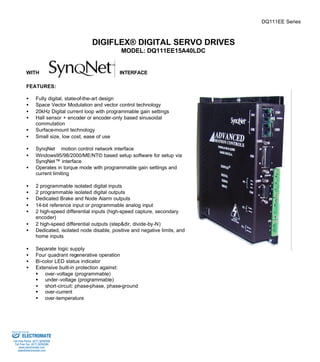 DQ111EE Series 
DIGIFLEX® DIGITAL SERVO DRIVES 
MODEL: DQ111EE15A40LDC 
WITH INTERFACE 
FEATURES: 
·  Fully digital, state-of-the-art design 
·  Space Vector Modulation and vector control technology 
·  20kHz Digital current loop with programmable gain settings 
·  Hall sensor + encoder or encoder-only based sinusoidal 
commutation 
·  Surface-mount technology 
·  Small size, low cost, ease of use 
·  SynqNetä motion control network interface 
·  Windows95/98/2000/ME/NT© based setup software for setup via 
SynqNet™ interface 
·  Operates in torque mode with programmable gain settings and 
current limiting 
·  2 programmable isolated digital inputs 
·  2 programmable isolated digital outputs 
·  Dedicated Brake and Node Alarm outputs 
·  14-bit reference input or programmable analog input 
·  2 high-speed differential inputs (high-speed capture, secondary 
encoder) 
·  2 high-speed differential outputs (step&dir, divide-by-N) 
·  Dedicated, isolated node disable, positive and negative limits, and 
home inputs 
·  Separate logic supply 
·  Four quadrant regenerative operation 
·  Bi-color LED status indicator 
·  Extensive built-in protection against: 
§ over-voltage (programmable) 
§ under-voltage (programmable) 
·  short-circuit: phase-phase, phase-ground 
§ over-current 
§ over-temperature 
Sold & Serviced By: 
ELECTROMATE 
Toll Free Phone (877) SERVO98 
Toll Free Fax (877) SERV099 
www.electromate.com 
sales@electromate.com 
 