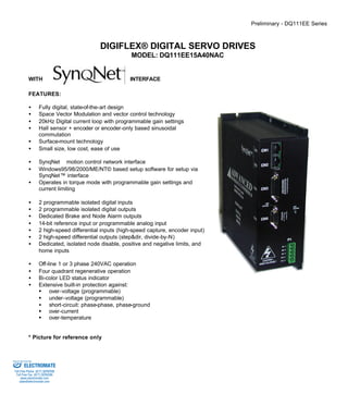 Preliminary - DQ111EE Series 
DIGIFLEX® DIGITAL SERVO DRIVES 
MODEL: DQ111EE15A40NAC 
WITH INTERFACE 
FEATURES: 
·  Fully digital, state-of-the-art design 
·  Space Vector Modulation and vector control technology 
·  20kHz Digital current loop with programmable gain settings 
·  Hall sensor + encoder or encoder-only based sinusoidal 
commutation 
·  Surface-mount technology 
·  Small size, low cost, ease of use 
·  SynqNetä motion control network interface 
·  Windows95/98/2000/ME/NT© based setup software for setup via 
SynqNet™ interface 
·  Operates in torque mode with programmable gain settings and 
current limiting 
·  2 programmable isolated digital inputs 
·  2 programmable isolated digital outputs 
·  Dedicated Brake and Node Alarm outputs 
·  14-bit reference input or programmable analog input 
·  2 high-speed differential inputs (high-speed capture, encoder input) 
·  2 high-speed differential outputs (step&dir, divide-by-N) 
·  Dedicated, isolated node disable, positive and negative limits, and 
home inputs 
·  Off-line 1 or 3 phase 240VAC operation 
·  Four quadrant regenerative operation 
·  Bi-color LED status indicator 
·  Extensive built-in protection against: 
§ over-voltage (programmable) 
§ under-voltage (programmable) 
·  short-circuit: phase-phase, phase-ground 
§ over-current 
§ over-temperature 
* Picture for reference only 
Sold & Serviced By: 
ELECTROMATE 
Toll Free Phone (877) SERVO98 
Toll Free Fax (877) SERV099 
www.electromate.com 
sales@electromate.com 
 