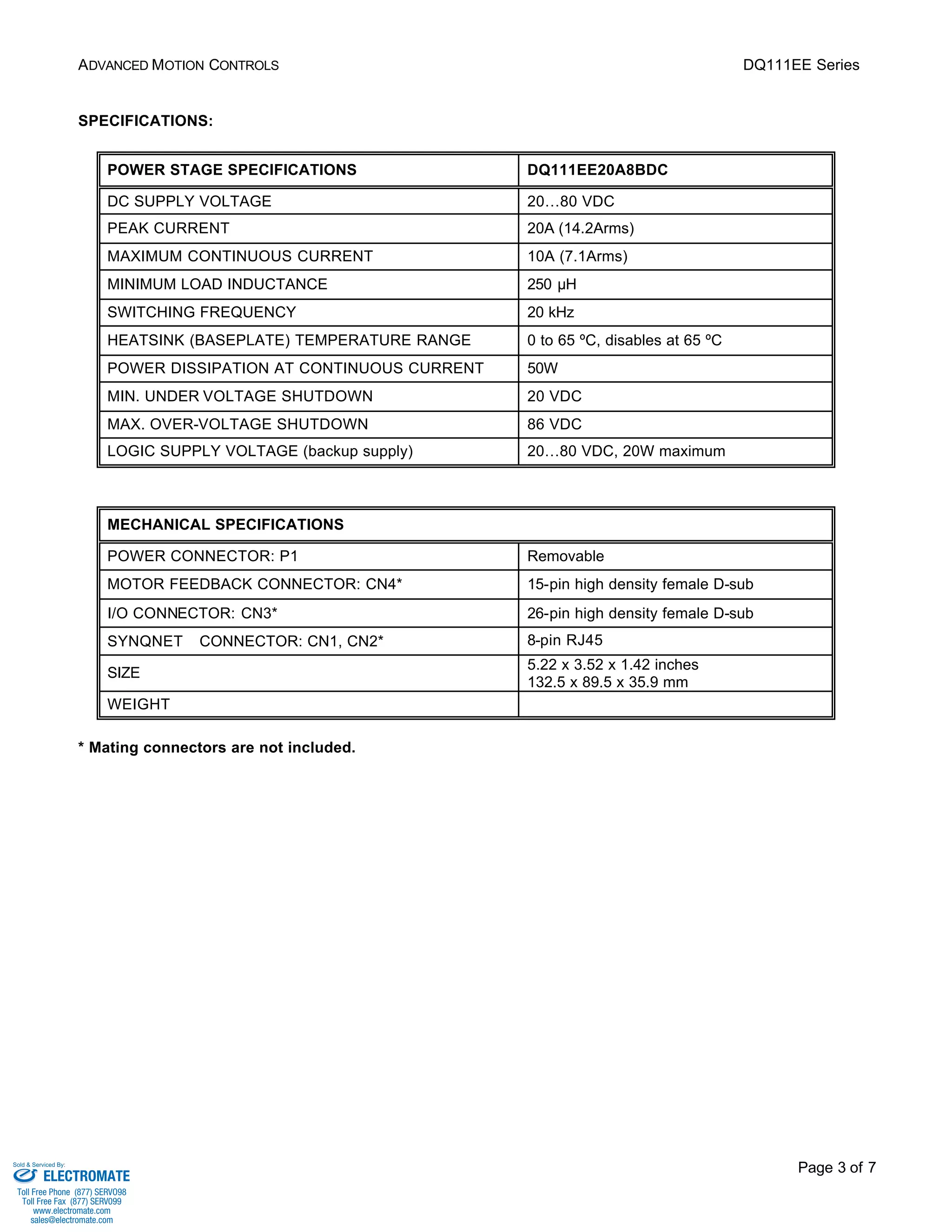 ADVANCED MOTION CONTROLS DQ111EE Series 
Page 3 of 7 
SPECIFICATIONS: 
POWER STAGE SPECIFICATIONS DQ111EE20A8BDC 
DC SUPPLY VOLTAGE 20…80 VDC 
PEAK CURRENT 20A (14.2Arms) 
MAXIMUM CONTINUOUS CURRENT 10A (7.1Arms) 
MINIMUM LOAD INDUCTANCE 250 μH 
SWITCHING FREQUENCY 20 kHz 
HEATSINK (BASEPLATE) TEMPERATURE RANGE 0 to 65 ºC, disables at 65 ºC 
POWER DISSIPATION AT CONTINUOUS CURRENT 50W 
MIN. UNDER VOLTAGE SHUTDOWN 20 VDC 
MAX. OVER-VOLTAGE SHUTDOWN 86 VDC 
LOGIC SUPPLY VOLTAGE (backup supply) 20…80 VDC, 20W maximum 
MECHANICAL SPECIFICATIONS 
POWER CONNECTOR: P1 Removable 
MOTOR FEEDBACK CONNECTOR: CN4* 15-pin high density female D-sub 
I/O CONNECTOR: CN3* 26-pin high density female D-sub 
SYNQNETä CONNECTOR: CN1, CN2* 8-pin RJ45 
SIZE 5.22 x 3.52 x 1.42 inches 
132.5 x 89.5 x 35.9 mm 
WEIGHT 
* Mating connectors are not included. 
Sold & Serviced By: 
ELECTROMATE 
Toll Free Phone (877) SERVO98 
Toll Free Fax (877) SERV099 
www.electromate.com 
sales@electromate.com 
 