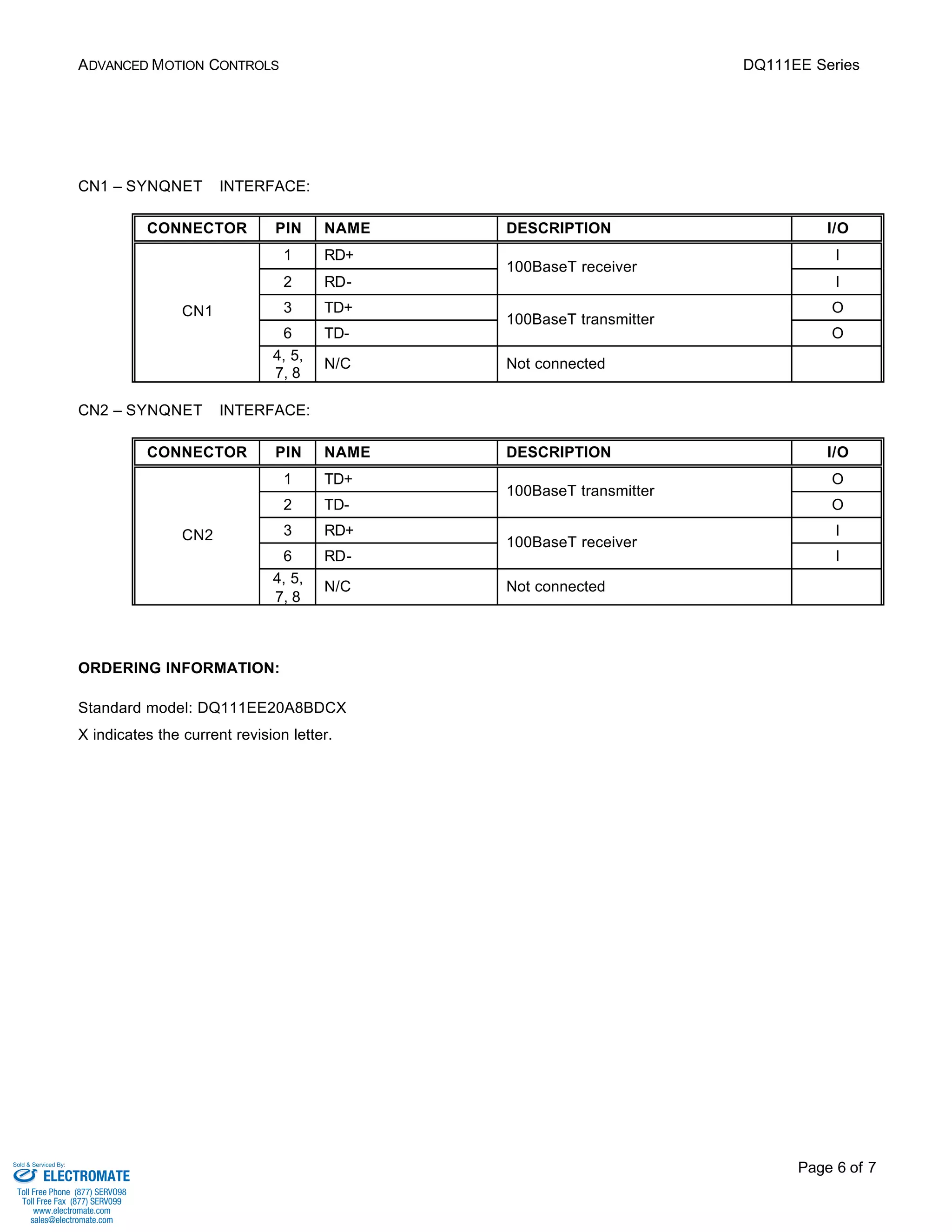 ADVANCED MOTION CONTROLS DQ111EE Series 
Page 6 of 7 
CN1 – SYNQNETä INTERFACE: 
CONNECTOR PIN NAME DESCRIPTION I/O 
1 RD+ I 
100BaseT receiver 
2 RD- 
I 
3 TD+ O 
100BaseT transmitter 
6 TD- 
O 
CN1 
4, 5, 
7, 8 
N/C Not connected 
CN2 – SYNQNETä INTERFACE: 
CONNECTOR PIN NAME DESCRIPTION I/O 
1 TD+ O 
100BaseT transmitter 
2 TD- 
O 
3 RD+ I 
100BaseT receiver 
6 RD- 
I 
CN2 
4, 5, 
7, 8 
N/C Not connected 
ORDERING INFORMATION: 
Standard model: DQ111EE20A8BDCX 
X indicates the current revision letter. 
Sold & Serviced By: 
ELECTROMATE 
Toll Free Phone (877) SERVO98 
Toll Free Fax (877) SERV099 
www.electromate.com 
sales@electromate.com 
 