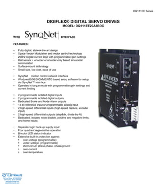 DQ111EE Series 
DIGIFLEX® DIGITAL SERVO DRIVES 
MODEL: DQ111EE20A8BDC 
WITH INTERFACE 
FEATURES: 
·  Fully digital, state-of-the-art design 
·  Space Vector Modulation and vector control technology 
·  20kHz Digital current loop with programmable gain settings 
·  Hall sensor + encoder or encoder-only based sinusoidal 
commutation 
·  Surface-mount technology 
·  Small size, low cost, ease of use 
·  SynqNetä motion control network interface 
·  Windows95/98/2000/ME/NT© based setup software for setup 
via SynqNet™ interface 
·  Operates in torque mode with programmable gain settings and 
current limiting 
·  2 programmable isolated digital inputs 
·  2 programmable isolated digital outputs 
·  Dedicated Brake and Node Alarm outputs 
·  14-bit reference input or programmable analog input 
·  2 high-speed differential inputs (high-speed capture, encoder 
input) 
·  2 high-speed differential outputs (step&dir, divide-by-N) 
·  Dedicated, isolated node disable, positive and negative limits, 
and home inputs 
·  Separate logic back-up supply input 
·  Four quadrant regenerative operation 
·  Bi-color LED status indicator 
·  Extensive built-in protection against: 
§ over-voltage (programmable) 
§ under-voltage (programmable) 
§ short-circuit: phase-phase, phase-ground 
§ over-current 
§ over-temperature 
Sold & Serviced By: 
ELECTROMATE 
Toll Free Phone (877) SERVO98 
Toll Free Fax (877) SERV099 
www.electromate.com 
sales@electromate.com 
 