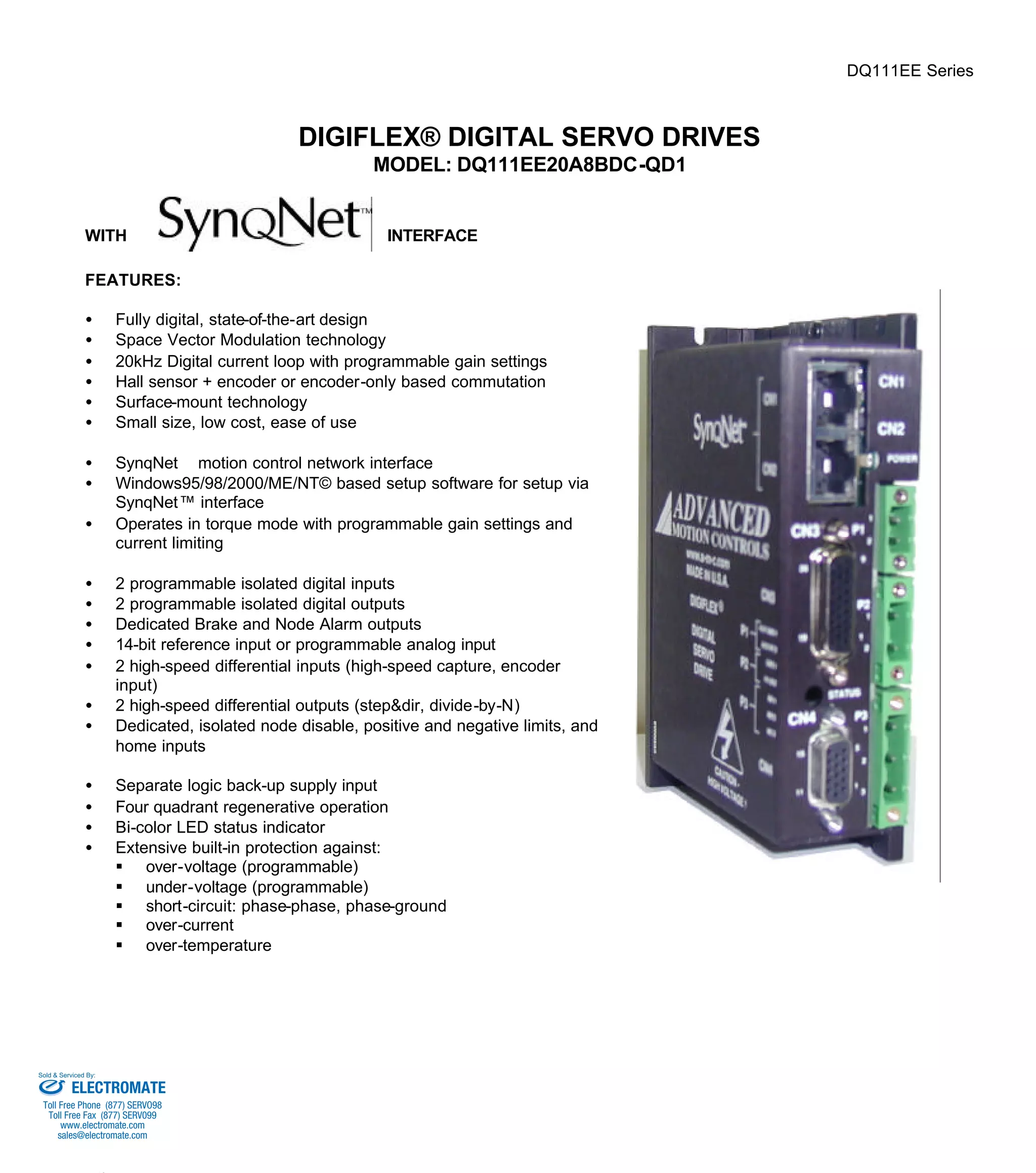 DQ111EE Series 
DIGIFLEX® DIGITAL SERVO DRIVES 
MODEL: DQ111EE20A8BDC-QD1 
WITH INTERFACE 
FEATURES: 
·  Fully digital, state-of-the-art design 
·  Space Vector Modulation technology 
·  20kHz Digital current loop with programmable gain settings 
·  Hall sensor + encoder or encoder-only based commutation 
·  Surface-mount technology 
·  Small size, low cost, ease of use 
·  SynqNetä motion control network interface 
·  Windows95/98/2000/ME/NT© based setup software for setup via 
SynqNet™ interface 
·  Operates in torque mode with programmable gain settings and 
current limiting 
·  2 programmable isolated digital inputs 
·  2 programmable isolated digital outputs 
·  Dedicated Brake and Node Alarm outputs 
·  14-bit reference input or programmable analog input 
·  2 high-speed differential inputs (high-speed capture, encoder 
input) 
·  2 high-speed differential outputs (step&dir, divide-by-N) 
·  Dedicated, isolated node disable, positive and negative limits, and 
home inputs 
·  Separate logic back-up supply input 
·  Four quadrant regenerative operation 
·  Bi-color LED status indicator 
·  Extensive built-in protection against: 
§ over-voltage (programmable) 
§ under-voltage (programmable) 
§ short-circuit: phase-phase, phase-ground 
§ over-current 
§ over-temperature 
Sold & Serviced By: 
ELECTROMATE 
Toll Free Phone (877) SERVO98 
Toll Free Fax (877) SERV099 
www.electromate.com 
sales@electromate.com 
 