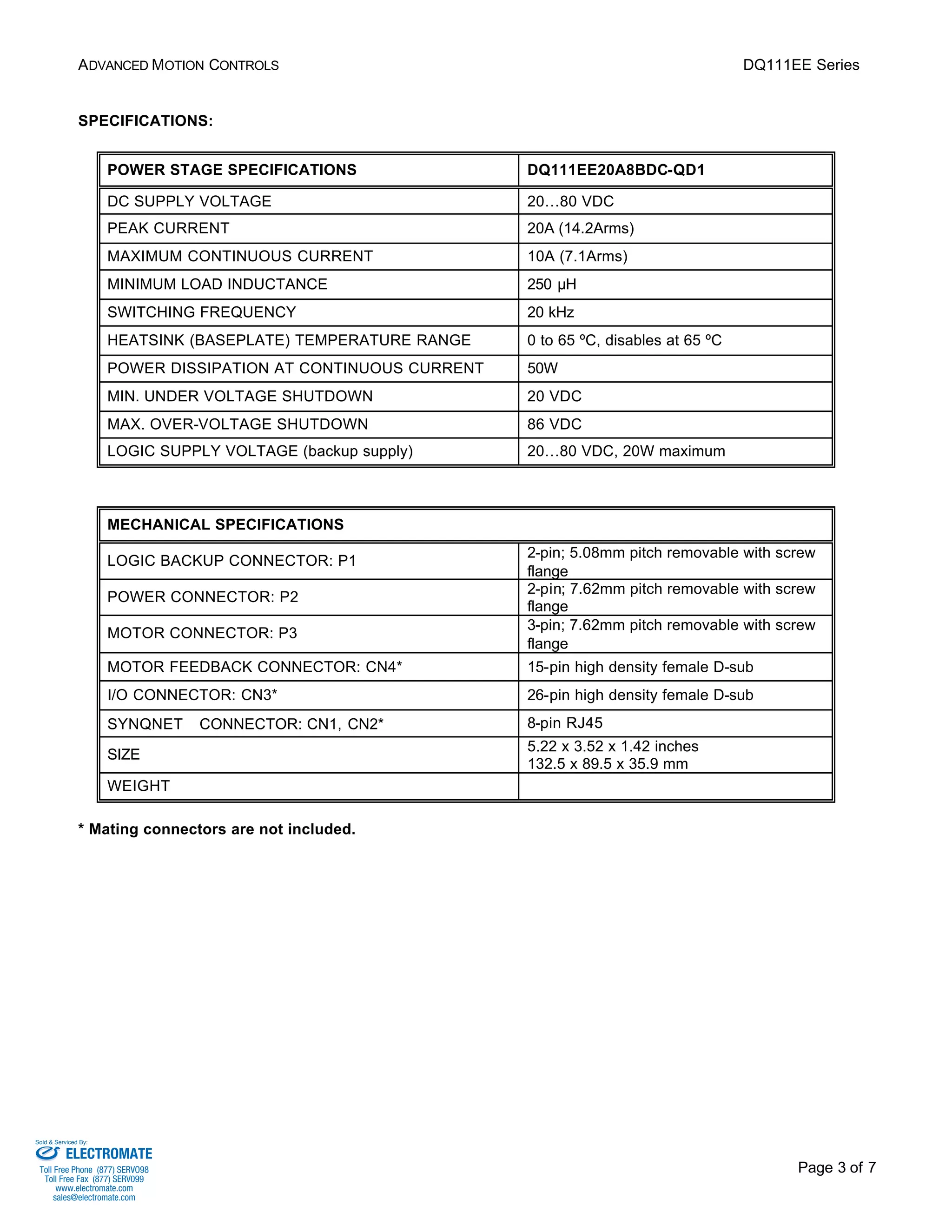 ADVANCED MOTION CONTROLS DQ111EE Series 
Page 3 of 7 
SPECIFICATIONS: 
POWER STAGE SPECIFICATIONS DQ111EE20A8BDC-QD1 
DC SUPPLY VOLTAGE 20…80 VDC 
PEAK CURRENT 20A (14.2Arms) 
MAXIMUM CONTINUOUS CURRENT 10A (7.1Arms) 
MINIMUM LOAD INDUCTANCE 250 μH 
SWITCHING FREQUENCY 20 kHz 
HEATSINK (BASEPLATE) TEMPERATURE RANGE 0 to 65 ºC, disables at 65 ºC 
POWER DISSIPATION AT CONTINUOUS CURRENT 50W 
MIN. UNDER VOLTAGE SHUTDOWN 20 VDC 
MAX. OVER-VOLTAGE SHUTDOWN 86 VDC 
LOGIC SUPPLY VOLTAGE (backup supply) 20…80 VDC, 20W maximum 
MECHANICAL SPECIFICATIONS 
LOGIC BACKUP CONNECTOR: P1 2-pin; 5.08mm pitch removable with screw 
flange 
POWER CONNECTOR: P2 2-pin; 7.62mm pitch removable with screw 
flange 
MOTOR CONNECTOR: P3 3-pin; 7.62mm pitch removable with screw 
flange 
MOTOR FEEDBACK CONNECTOR: CN4* 15-pin high density female D-sub 
I/O CONNECTOR: CN3* 26-pin high density female D-sub 
SYNQNETä CONNECTOR: CN1, CN2* 8-pin RJ45 
SIZE 5.22 x 3.52 x 1.42 inches 
132.5 x 89.5 x 35.9 mm 
WEIGHT 
* Mating connectors are not included. 
Sold & Serviced By: 
ELECTROMATE 
Toll Free Phone (877) SERVO98 
Toll Free Fax (877) SERV099 
www.electromate.com 
sales@electromate.com 
 