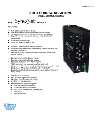 DQ111EE Series 
DIGIFLEX® DIGITAL SERVO DRIVES 
MODEL: DQ111EE25A20NAC 
WITH INTERFACE 
FEATURES: 
·  Fully digital, state-of-the-art design 
·  Space Vector Modulation and vector control technology 
·  20kHz Digital current loop with programmable gain settings 
·  Hall sensor + encoder or encoder-only based sinusoidal 
commutation 
·  Surface-mount technology 
·  Small size, low cost, ease of use 
·  SynqNetä motion control network interface 
·  Windows95/98/2000/ME/NT© based setup software for setup via 
SynqNet™ interface 
·  Operates in torque mode with programmable gain settings and 
current limiting 
·  2 programmable isolated digital inputs 
·  2 programmable isolated digital outputs 
·  Dedicated Brake and Node Alarm outputs 
·  14-bit reference input or programmable analog input 
·  2 high-speed differential inputs (high-speed capture, encoder input) 
·  2 high-speed differential outputs (step&dir, divide-by-N) 
·  Dedicated, isolated node disable, positive and negative limits, and 
home inputs 
·  120VAC off-line operation 
·  Four quadrant regenerative operation 
·  Integrated shunt regulator and resistor 
·  Bi-color LED status indicator 
·  Extensive built-in protection against: 
§ over-voltage (programmable) 
§ under-voltage (programmable) 
·  short-circuit: phase-phase, phase-ground 
§ over-current 
§ over-temperature 
Sold & Serviced By: 
ELECTROMATE 
Toll Free Phone (877) SERVO98 
Toll Free Fax (877) SERV099 
www.electromate.com 
sales@electromate.com 
 