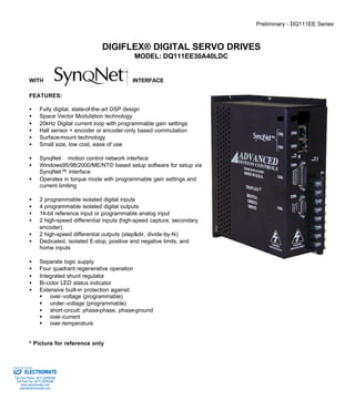 Preliminary - DQ111EE Series 
DIGIFLEX® DIGITAL SERVO DRIVES 
MODEL: DQ111EE30A40LDC 
WITH INTERFACE 
FEATURES: 
·  Fully digital, state-of-the-art DSP design 
·  Space Vector Modulation technology 
·  20kHz Digital current loop with programmable gain settings 
·  Hall sensor + encoder or encoder-only based commutation 
·  Surface-mount technology 
·  Small size, low cost, ease of use 
·  SynqNetä motion control network interface 
·  Windows95/98/2000/ME/NT© based setup software for setup via 
SynqNet™ interface 
·  Operates in torque mode with programmable gain settings and 
current limiting 
·  2 programmable isolated digital inputs 
·  4 programmable isolated digital outputs 
·  14-bit reference input or programmable analog input 
·  2 high-speed differential inputs (high-speed capture, secondary 
encoder) 
·  2 high-speed differential outputs (step&dir, divide-by-N) 
·  Dedicated, isolated E-stop, positive and negative limits, and 
home inputs 
·  Separate logic supply 
·  Four quadrant regenerative operation 
·  Integrated shunt regulator 
·  Bi-color LED status indicator 
·  Extensive built-in protection against: 
§ over-voltage (programmable) 
§ under-voltage (programmable) 
·  short-circuit: phase-phase, phase-ground 
§ over-current 
§ over-temperature 
* Picture for reference only 
Sold & Serviced By: 
ELECTROMATE 
Toll Free Phone (877) SERVO98 
Toll Free Fax (877) SERV099 
www.electromate.com 
sales@electromate.com 
 
